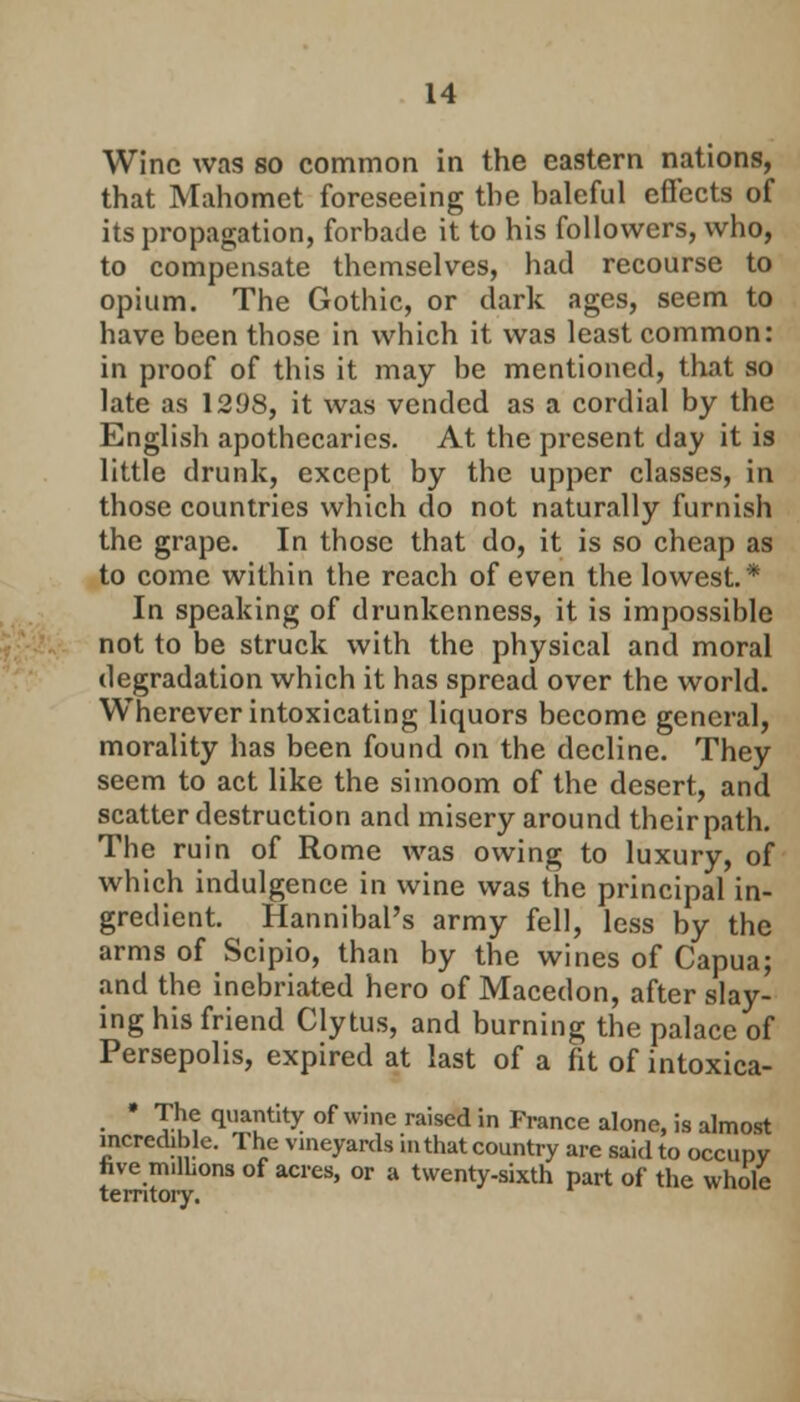 Wine was so common in the eastern nations, that Mahomet foreseeing the baleful effects of its propagation, forbade it to his followers, who, to compensate themselves, had recourse to opium. The Gothic, or dark ages, seem to have been those in which it was least common: in proof of this it may be mentioned, that so late as 1298, it was vended as a cordial by the English apothecaries. At the present day it is little drunk, except by the upper classes, in those countries which do not naturally furnish the grape. In those that do, it is so cheap as to come within the reach of even the lowest* In speaking of drunkenness, it is impossible not to be struck with the physical and moral degradation which it has spread over the world. Wherever intoxicating liquors become general, morality has been found on the decline. They seem to act like the simoom of the desert, and scatter destruction and misery around their path. The ruin of Rome was owing to luxury, of which indulgence in wine was the principal in- gredient. Hannibal's army fell, less by the arms of Scipio, than by the wines of Capua; and the inebriated hero of Macedon, after slay- ing his friend Cly tus, and burning the palace of Persepolis, expired at last of a fit of intoxica- * The quantity of wine raised in France alone, is almost incredible. The vineyards in that country are said to occupy nve millions of acres, or a twenty-sixth part of the whole territory.