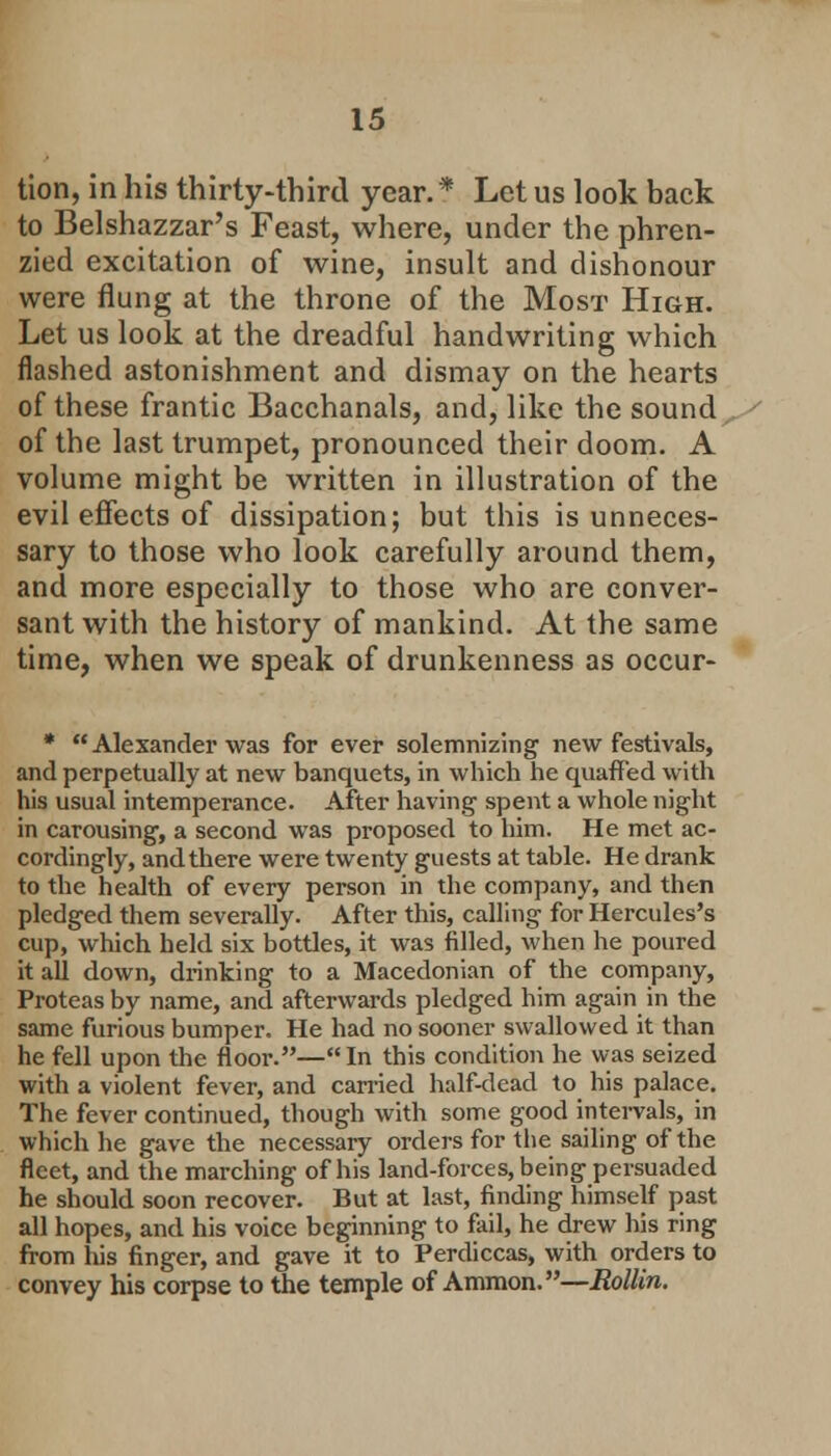 tion, in his thirty-third year.* Let us look back to Belshazzar's Feast, where, under the phren- zied excitation of wine, insult and dishonour were flung at the throne of the Most High. Let us look at the dreadful handwriting which flashed astonishment and dismay on the hearts of these frantic Bacchanals, and, like the sound of the last trumpet, pronounced their doom. A volume might be written in illustration of the evil effects of dissipation; but this is unneces- sary to those who look carefully around them, and more especially to those who are conver- sant with the history of mankind. At the same time, when we speak of drunkenness as occur- * Alexander was for ever solemnizing new festivals, and perpetually at new banquets, in which he quaffed with his usual intemperance. After having spent a whole night in carousing, a second was proposed to him. He met ac- cordingly, and there were twenty guests at table. He drank to the health of every person in the company, and then pledged them severally. After this, calling for Hercules's cup, which held six bottles, it was filled, when he poured it all down, drinking to a Macedonian of the company, Proteas by name, and afterwards pledged him again in the same furious bumper. He had no sooner swallowed it than he fell upon the floor.—In this condition he was seized with a violent fever, and carried half-dead to his palace. The fever continued, though with some good intervals, in which he gave the necessary orders for the sailing of the fleet, and the marching of his land-forces, being persuaded he should soon recover. But at last, finding himself past all hopes, and his voice beginning to fail, he drew his ring from liis finger, and gave it to Perdiccas, with orders to convey his corpse to the temple of Ammon.—Rottin.