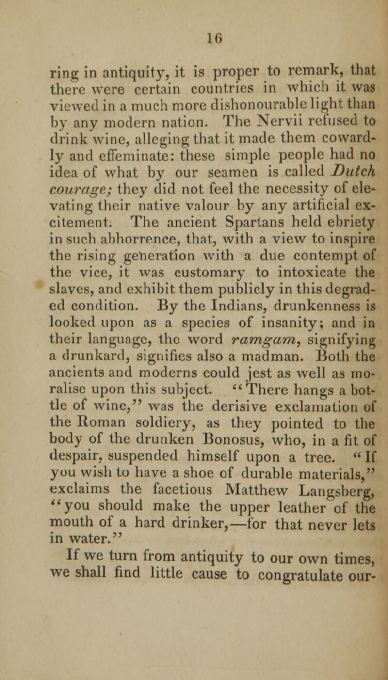 II. ring in antiquity, it is proper to remark, that there were certain countries in which it was viewed in a much more dishonourable light than by any modern nation. The Nervii refused to drink wine, alleging that it made them coward- ly and effeminate: these simple people had no idea of what by our seamen is called Dutch courage; they did not feel the necessity of ele- vating their native valour by any artificial ex- citement. The ancient Spartans held ebriety in such abhorrence, that, with a view to inspire the rising generation with a due contempt of the vice, it was customary to intoxicate the slaves, and exhibit them publicly in this degrad- ed condition. By the Indians, drunkenness is looked upon as a species of insanity; and in their language, the word ramgam, signifying a drunkard, signifies also a madman. Both the ancients and moderns could jest as well as mo- ralise upon this subject.  There hangs a bot- tle of wine, was the derisive exclamation of the Roman soldiery, as they pointed to the body of the drunken Bonosus, who, in a fit of despair, suspended himself upon a tree.  If you wish to have a shoe of durable materials, exclaims the facetious Matthew Langsberg, you should make the upper leather of the mouth of a hard drinker,—for that never lets in water. If we turn from antiquity to our own times, we shall find little cause to congratulate our-