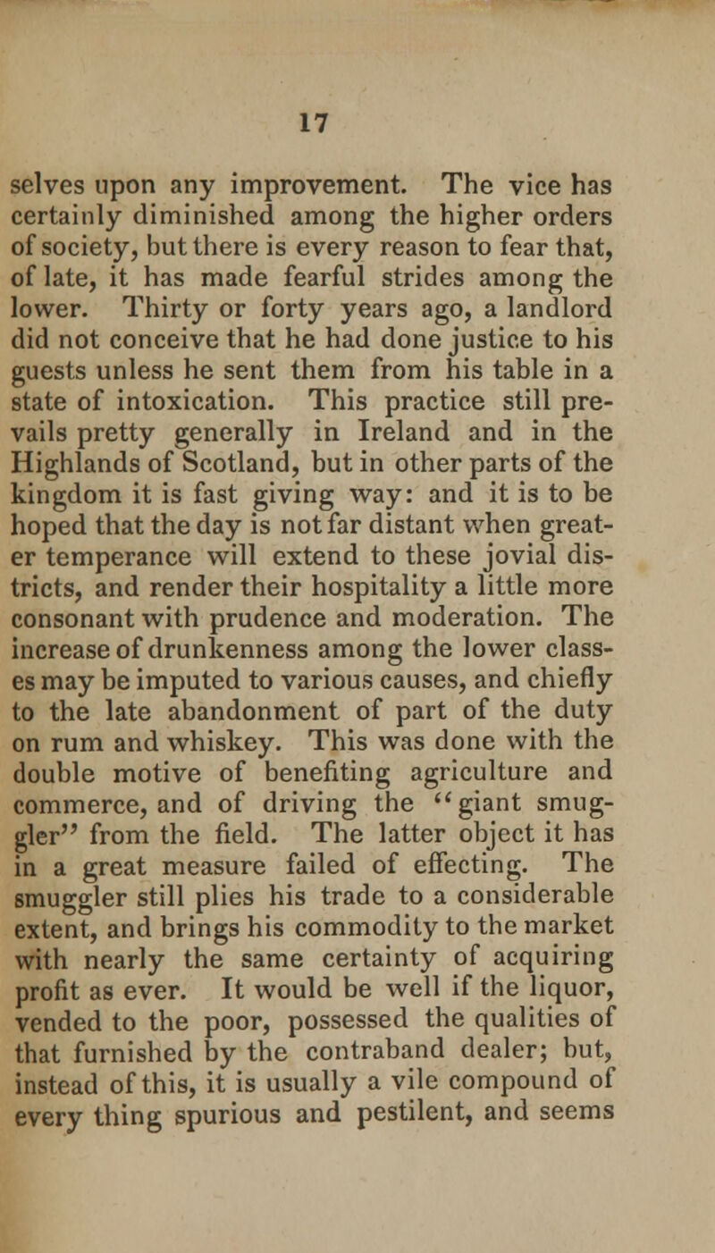 selves upon any improvement. The vice has certainly diminished among the higher orders of society, but there is every reason to fear that, of late, it has made fearful strides among the lower. Thirty or forty years ago, a landlord did not conceive that he had done justice to his guests unless he sent them from his table in a state of intoxication. This practice still pre- vails pretty generally in Ireland and in the Highlands of Scotland, but in other parts of the kingdom it is fast giving way: and it is to be hoped that the day is not far distant when great- er temperance will extend to these jovial dis- tricts, and render their hospitality a little more consonant with prudence and moderation. The increase of drunkenness among the lower class- es may be imputed to various causes, and chiefly to the late abandonment of part of the duty on rum and whiskey. This was done with the double motive of benefiting agriculture and commerce, and of driving the  giant smug- gler from the field. The latter object it has in a great measure failed of effecting. The smuggler still plies his trade to a considerable extent, and brings his commodity to the market with nearly the same certainty of acquiring profit as ever. It would be well if the liquor, vended to the poor, possessed the qualities of that furnished by the contraband dealer; but, instead of this, it is usually a vile compound of every thing spurious and pestilent, and seems