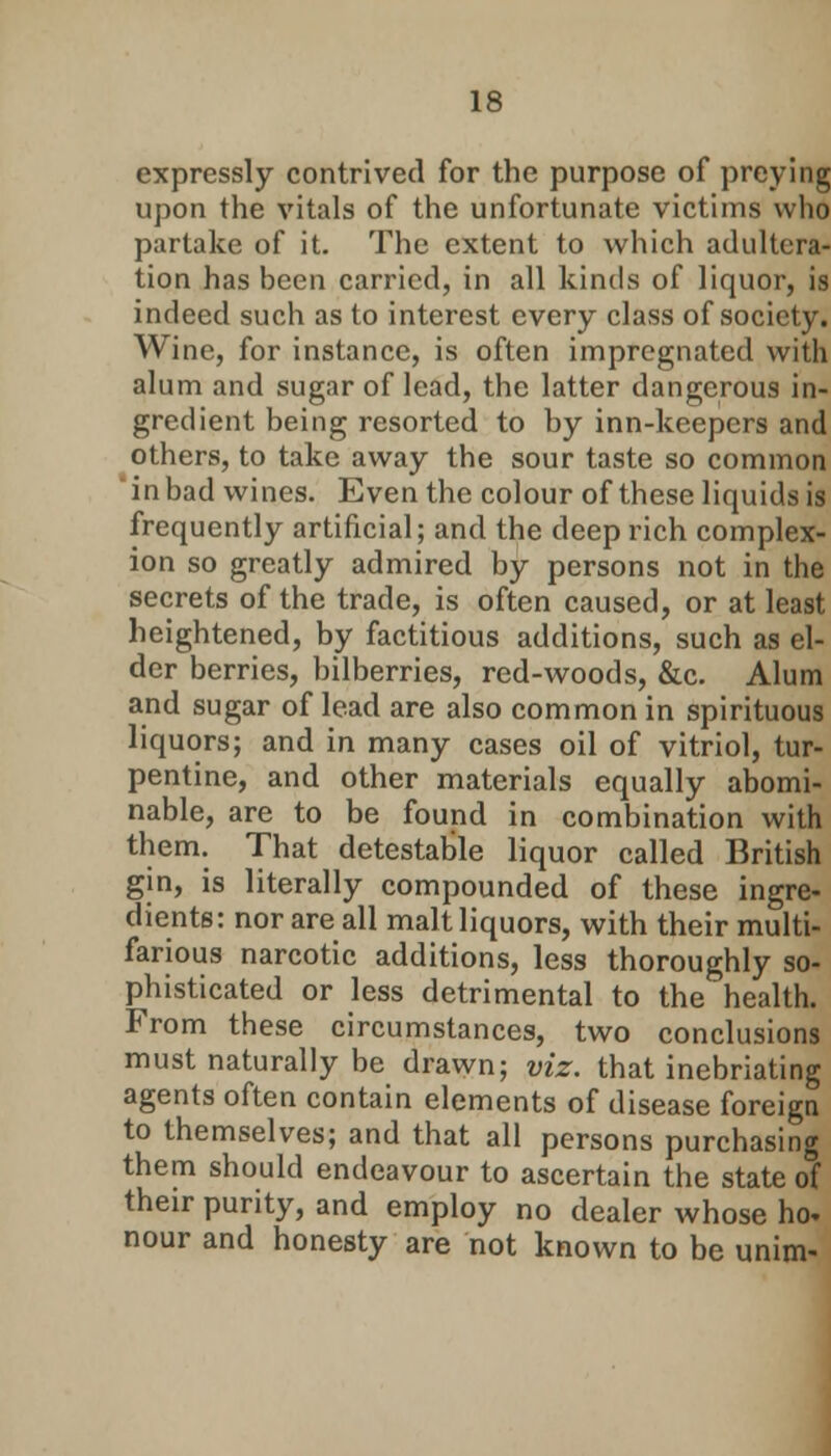IS expressly contrived for the purpose of preying upon the vitals of the unfortunate victims who partake of it. The extent to which adultera- tion has been carried, in all kinds of liquor, is indeed such as to interest every class of society. Wine, for instance, is often impregnated with alum and sugar of lead, the latter dangerous in- gredient being resorted to by inn-keepers and others, to take away the sour taste so common  in bad wines. Even the colour of these liquids is frequently artificial; and the deep rich complex- ion so greatly admired by persons not in the secrets of the trade, is often caused, or at least heightened, by factitious additions, such as el- der berries, bilberries, red-woods, &c. Alum and sugar of lead are also common in spirituous liquors; and in many cases oil of vitriol, tur- pentine, and other materials equally abomi- nable, are to be found in combination with them. That detestable liquor called British gin, is literally compounded of these ingre- dients: nor are all malt liquors, with their multi- farious narcotic additions, less thoroughly so- phisticated or less detrimental to the health. From these circumstances, two conclusions must naturally be drawn; viz. that inebriating agents often contain elements of disease foreign to themselves; and that all persons purchasing them should endeavour to ascertain the state of their purity, and employ no dealer whose ho- nour and honesty are not known to be unim-