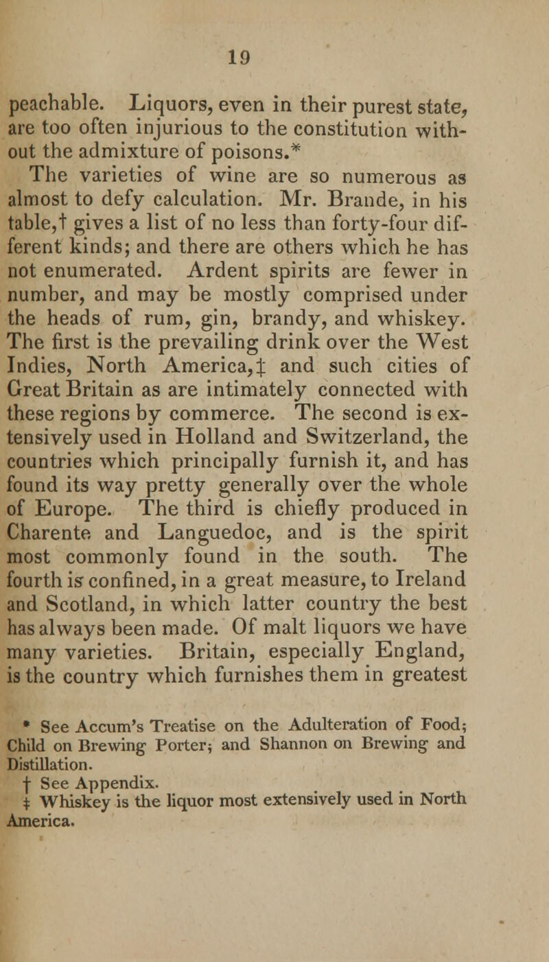 peachable. Liquors, even in their purest state, are too often injurious to the constitution with- out the admixture of poisons.* The varieties of wine are so numerous as almost to defy calculation. Mr. Brande, in his table,t gives a list of no less than forty-four dif- ferent kinds; and there are others which he has not enumerated. Ardent spirits are fewer in number, and may be mostly comprised under the heads of rum, gin, brandy, and whiskey. The first is the prevailing drink over the West Indies, North America, % and such cities of Great Britain as are intimately connected with these regions by commerce. The second is ex- tensively used in Holland and Switzerland, the countries which principally furnish it, and has found its way pretty generally over the whole of Europe. The third is chiefly produced in Charente and Languedoc, and is the spirit most commonly found in the south. The fourth is confined, in a great measure, to Ireland and Scotland, in which latter country the best has always been made. Of malt liquors we have many varieties. Britain, especially England, is the country which furnishes them in greatest • See Accum's Treatise on the Adulteration of Food; Child on Brewing Porter; and Shannon on Brewing and Distillation. f See Appendix. * Whiskey is the liquor most extensively used in North America.