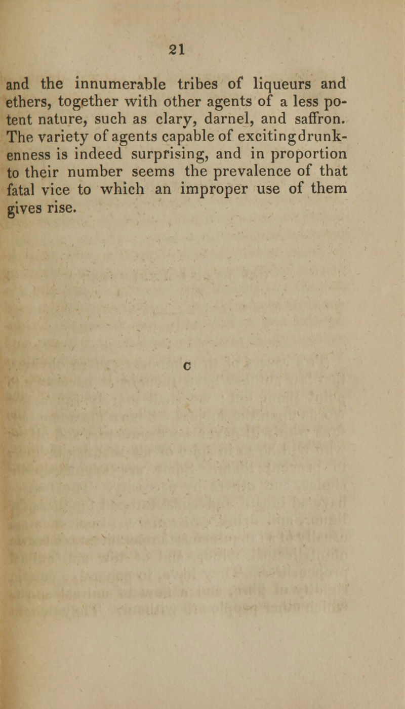 and the innumerable tribes of liqueurs and ethers, together with other agents of a less po- tent nature, such as clary, darnel, and saffron. The variety of agents capable of excitingdrunk- enness is indeed surprising, and in proportion to their number seems the prevalence of that fatal vice to which an improper use of them gives rise. c