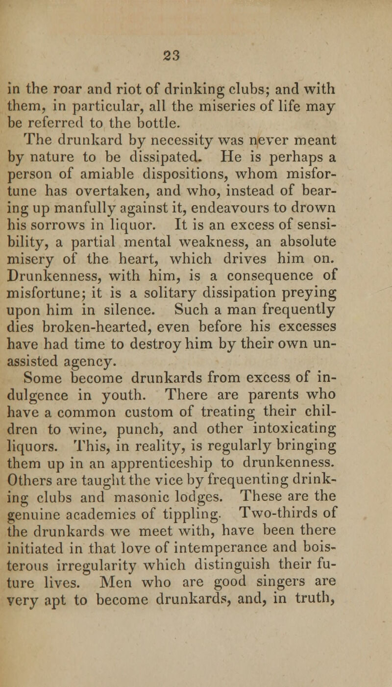 in the roar and riot of drinking clubs; and with them, in particular, all the miseries of life may be referred to the bottle. The drunkard by necessity was never meant by nature to be dissipated. He is perhaps a person of amiable dispositions, whom misfor- tune has overtaken, and who, instead of bear- ing up manfully against it, endeavours to drown his sorrows in liquor. It is an excess of sensi- bility, a partial mental weakness, an absolute misery of the heart, which drives him on. Drunkenness, with him, is a consequence of misfortune; it is a solitary dissipation preying upon him in silence. Such a man frequently dies broken-hearted, even before his excesses have had time to destroy him by their own un- assisted agency. Some become drunkards from excess of in- dulgence in youth. There are parents who have a common custom of treating their chil- dren to wine, punch, and other intoxicating liquors. This, in reality, is regularly bringing them up in an apprenticeship to drunkenness. Others are taught the vice by frequenting drink- ing clubs and masonic lodges. These are the genuine academies of tippling- Two-thirds of the drunkards we meet with, have been there initiated in that love of intemperance and bois- terous irregularity which distinguish their fu- ture lives. Men who are good singers are very apt to become drunkards, and, in truth,