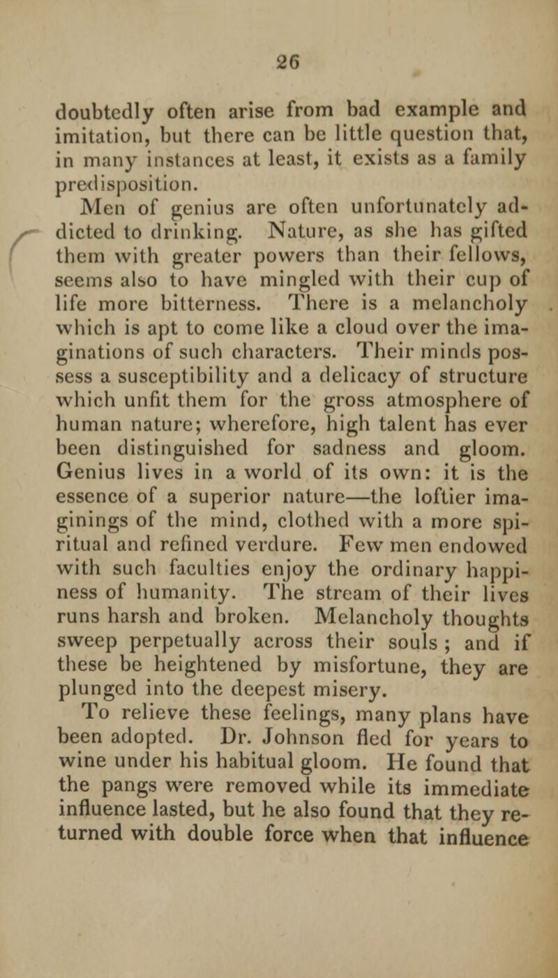 doubtedly often arise from bad example and imitation, but there can be little question that, in many instances at least, it exists as a family predisposition. Men of genius are often unfortunately ad- dicted to drinking. Nature, as she has gifted them with greater powers than their fellows, seems also to have mingled with their cup of life more bitterness. There is a melancholy which is apt to come like a cloud over the ima- ginations of such characters. Their minds pos- sess a susceptibility and a delicacy of structure which unfit them for the gross atmosphere of human nature; wherefore, high talent has ever been distinguished for sadness and gloom. Genius lives in a world of its own: it is the essence of a superior nature—the loftier ima- ginings of the mind, clothed with a more spi- ritual and refined verdure. Few men endowed with such faculties enjoy the ordinary happi- ness of humanity. The stream of their lives runs harsh and broken. Melancholy thoughts sweep perpetually across their souls ; and if th ese be heightened by misfortune, they are plunged into the deepest misery. To relieve these feelings, many plans have been adopted. Dr. Johnson fled for years to wine under his habitual gloom. He found that the pangs were removed while its immediate influence lasted, but he also found that they re- turned with double force when that influence