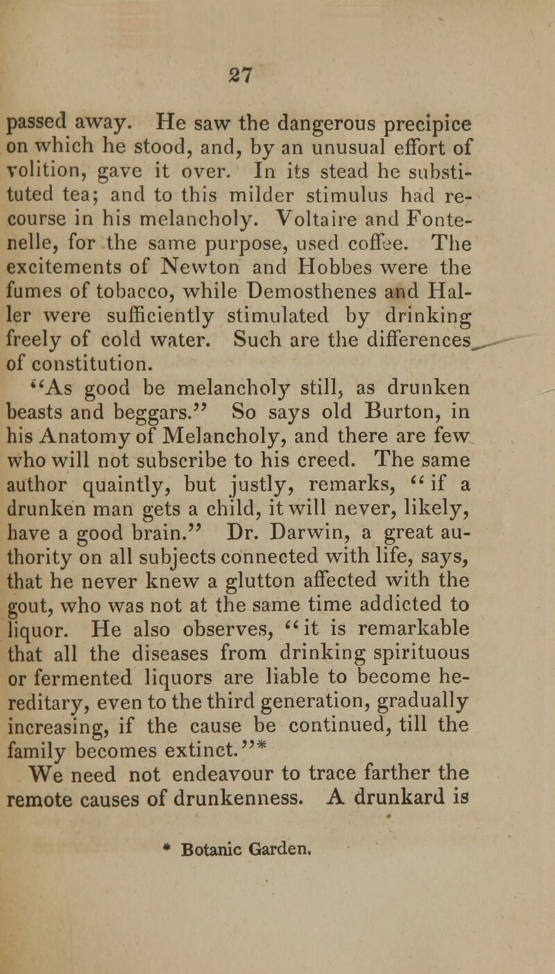 passed away. He saw the dangerous precipice on which he stood, and, by an unusual effort of volition, gave it over. In its stead he substi- tuted tea; and to this milder stimulus had re- course in his melancholy. Voltaire and Fonte- nelle, for the same purpose, used coffee. The excitements of Newton and Hobbes were the fumes of tobacco, while Demosthenes and Hal- ler were sufficiently stimulated by drinking freely of cold water. Such are the differences,, of constitution. *'As good be melancholy still, as drunken beasts and beggars. So says old Burton, in his Anatomy of Melancholy, and there are few who will not subscribe to his creed. The same author quaintly, but justly, remarks, if a drunken man gets a child, it will never, likely, have a good brain. Dr. Darwin, a great au- thority on all subjects connected with life, says, that he never knew a glutton affected with the gout, who was not at the same time addicted to liquor. He also observes, it is remarkable that all the diseases from drinking spirituous or fermented liquors are liable to become he- reditary, even to the third generation, gradually increasing, if the cause be continued, till the family becomes extinct.* We need not endeavour to trace farther the remote causes of drunkenness. A drunkard is * Botanic Garden.
