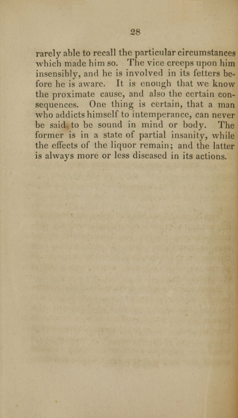 rarely able to recall the particular circumstances which made him so. The vice creeps upon him insensibly, and he is involved in its fetters be- fore he is aware. It is enough that we know the proximate cause, and also the certain con- sequences. One thing is certain, that a man who addicts himself to intemperance, can never be said to be sound in mind or body. The former is in a state of partial insanity, while the effects of the liquor remain; and the latter is always more or less diseased in its actions.