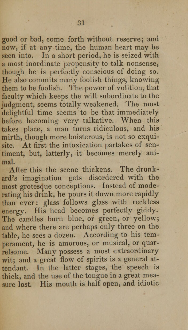 good or bad, come forth without reserve; and now, if at any time, the human heart may be seen into. In a short period, he is seized with a most inordinate propensity to talk nonsense, though he is perfectly conscious of doing so. He also commits many foolish things, knowing them to be foolish. The power of volition, that faculty which keeps the will subordinate to the judgment, seems totally weakened. The most delightful time seems to be that immediately before becoming very talkative. When this takes place, a man turns ridiculous, and his mirth, though more boisterous, is not so exqui- site. At first the intoxication partakes of sen- timent, but, latterly, it becomes merely ani- mal. After this the scene thickens. The drunk- ard's imagination gets disordered with the most grotesque conceptions. Instead of mode- rating his drink, he pours it down more rapidly than ever: glass follows glass with reckless energy. His head becomes perfectly giddy. The candles burn blue, or green, or yellow; and where there are perhaps only three on the table, he sees a dozen. According to his tem- perament, he is amorous, or musical, or quar- relsome. Many possess a most extraordinary wit; and a great flow of spirits is a general at- tendant. In the latter stages, the speech is thick, and the use of the tongue in a great mea- sure lost. His mouth is half open, and idiotic