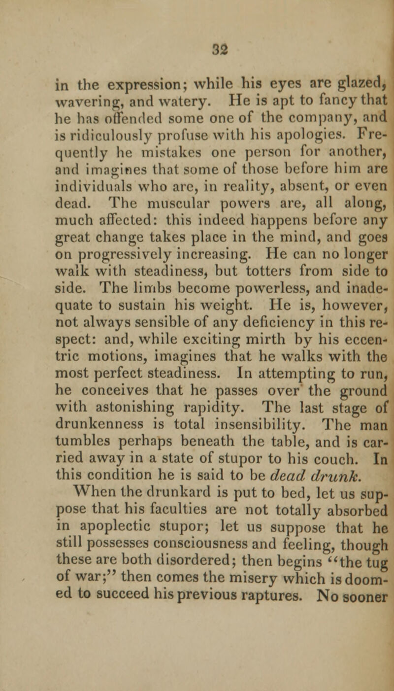 in the expression; while his eyes are glazed, wavering;, and watery. He is apt to fancy that he has offended some one of the company, and is ridiculously profuse with his apologies. Fre- quently he mistakes one person for another, and imagines that some of those hefore him are individuals who are, in reality, absent, or even dead. The muscular powers are, all along, much affected: this indeed happens hefore any great change takes place in the mind, and goes on progressively increasing. He can no longer walk with steadiness, but totters from side to side. The limbs become powerless, and inade- quate to sustain his weight. He is, however, not always sensible of any deficiency in this re- spect: and, while exciting mirth by his eccen- tric motions, imagines that he walks with the most perfect steadiness. In attempting to run, he conceives that he passes over' the ground with astonishing rapidity. The last stage of drunkenness is total insensibility. The man tumbles perhaps beneath the table, and is car- ried away in a state of stupor to his couch. In this condition he is said to be dead drunk. When the drunkard is put to bed, let us sup- pose that his faculties are not totally absorbed in apoplectic stupor; let us suppose that he still possesses consciousness and feeling, though these are both disordered; then begins the tug of war; then comes the misery which is doom- ed to succeed his previous raptures. No sooner