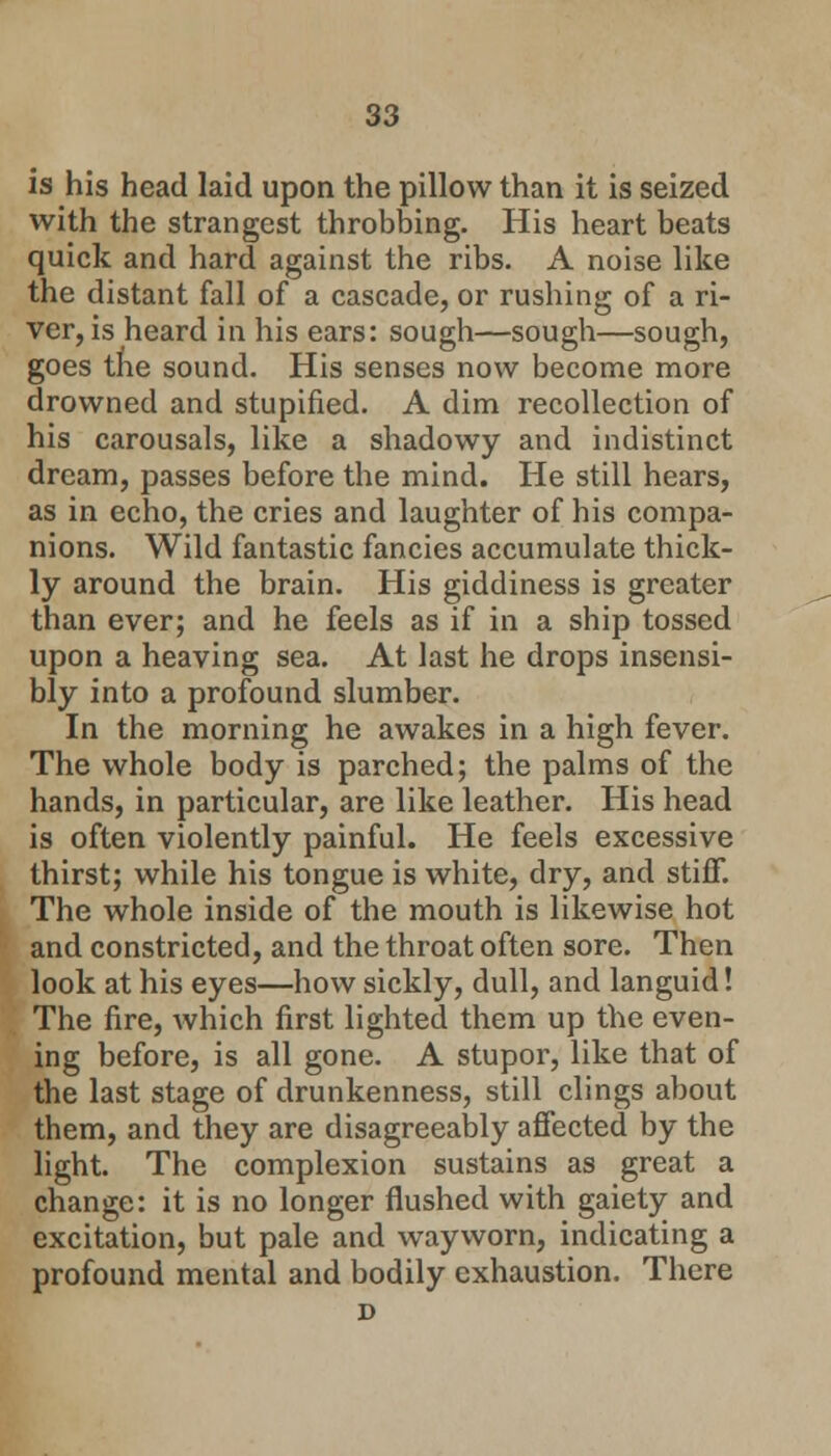 is his head laid upon the pillow than it is seized with the strangest throbbing. His heart beats quick and hard against the ribs. A noise like the distant fall of a cascade, or rushing of a ri- ver, is heard in his ears: sough—sough—sough, goes the sound. His senses now become more drowned and stupified. A dim recollection of his carousals, like a shadowy and indistinct dream, passes before the mind. He still hears, as in echo, the cries and laughter of his compa- nions. Wild fantastic fancies accumulate thick- ly around the brain. His giddiness is greater than ever; and he feels as if in a ship tossed upon a heaving sea. At last he drops insensi- bly into a profound slumber. In the morning he awakes in a high fever. The whole body is parched; the palms of the hands, in particular, are like leather. His head is often violently painful. He feels excessive thirst; while his tongue is white, dry, and stiff. The whole inside of the mouth is likewise hot and constricted, and the throat often sore. Then look at his eyes—how sickly, dull, and languid! The fire, which first lighted them up the even- ing before, is all gone. A stupor, like that of the last stage of drunkenness, still clings about them, and they are disagreeably affected by the light. The complexion sustains as great a change: it is no longer flushed with gaiety and excitation, but pale and wayworn, indicating a profound mental and bodily exhaustion. There D