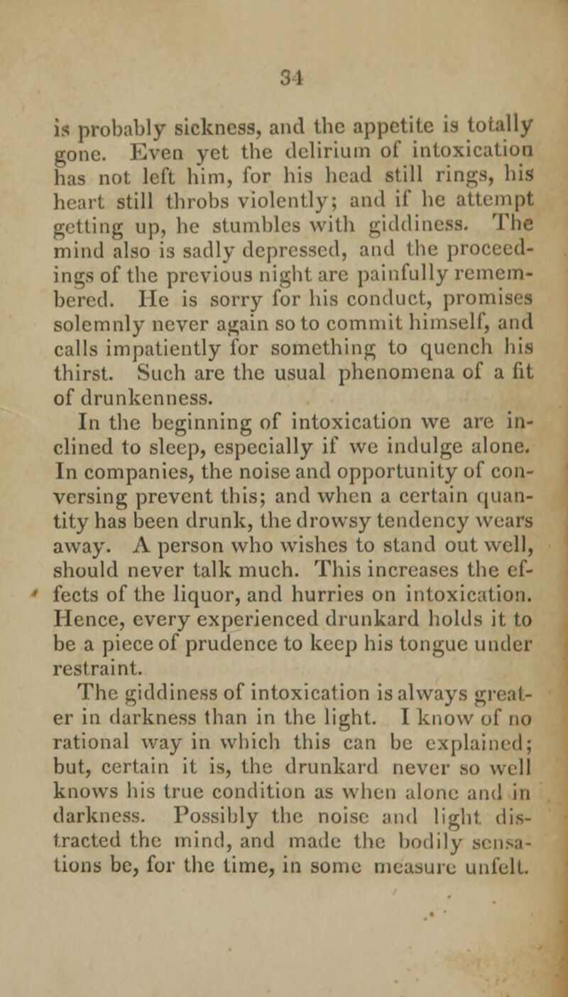 is probably sickness, and tbc appetite is totally gone. Even yet the delirium of intoxication has not left him, for his head still rings, his heart still throbs violently; and if he attempt getting up, he stumbles with giddiness. The mind also is sadly depressed, and the proceed- ings of the previous night are painfully remem- bered. He is sorry for his conduct, promises solemnly never again so to commit himself, and calls impatiently for something to quench his thirst. Such are the usual phenomena of a fit of drunkenness. In the beginning of intoxication we are in- clined to sleep, especially if we indulge alone. In companies, the noise and opportunity of con- versing prevent this; and when a certain quan- tity has been drunk, the drowsy tendency wears away. A person who wishes to stand out well, should never talk much. This increases the ef- fects of the liquor, and hurries on intoxication. Hence, every experienced drunkard holds it to be a piece of prudence to keep his tongue under restraint. The giddiness of intoxication is always great- er in darkness than in the light. I know of no rational way in which this can be explained; but, certain it is, the drunkard never so well knows his true condition as when alone and in darkness. Possibly the noise and light, dis- tracted the mind, and made the bodily sensa- tions be, for the time, in some measure unfelt.