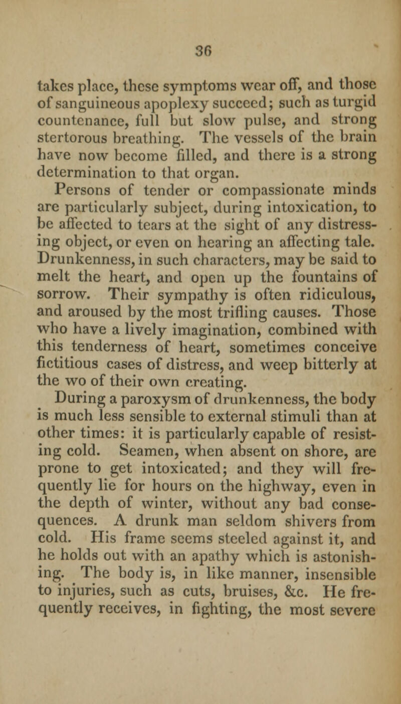 takes place, these symptoms wear off, and those of sanguineous apoplexy succeed; such as turgid countenance, full but slow pulse, and strong stertorous breathing. The vessels of the brain have now become filled, and there is a strong determination to that organ. Persons of tender or compassionate minds are particularly subject, during intoxication, to be affected to tears at the sight of any distress- ing object, or even on hearing an affecting tale. Drunkenness, in such characters, may be said to melt the heart, and open up the fountains of sorrow. Their sympathy is often ridiculous, and aroused by the most trifling causes. Those who have a lively imagination, combined with this tenderness of heart, sometimes conceive fictitious cases of distress, and weep bitterly at the wo of their own creating. During a paroxysm of drunkenness, the body is much less sensible to external stimuli than at other times: it is particularly capable of resist- ing cold. Seamen, when absent on shore, are prone to get intoxicated; and they will fre- quently lie for hours on the highway, even in the depth of winter, without any bad conse- quences. A drunk man seldom shivers from cold. His frame seems steeled against it, and he holds out with an apathy which is astonish- ing. The body is, in like manner, insensible to injuries, such as cuts, bruises, &c. He fre- quently receives, in fighting, the most severe