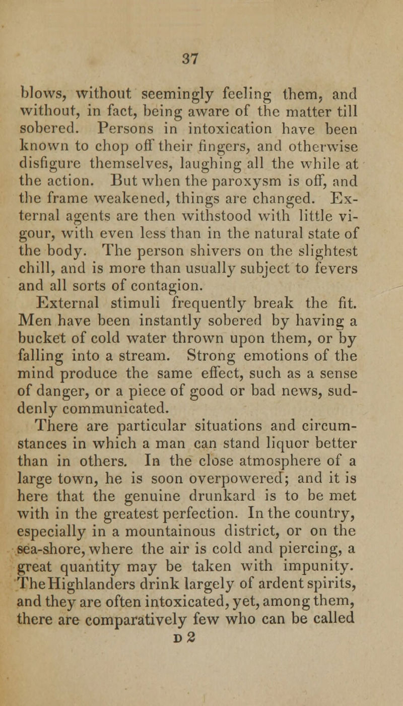 blows, without seemingly feeling them, and without, in fact, being aware of the matter till sobered. Persons in intoxication have been known to chop off their fingers, and otherwise disfigure themselves, laughing all the while at the action. But when the paroxysm is off, and the frame weakened, things are changed. Ex- ternal agents are then withstood with little vi- gour, with even less than in the natural state of the body. The person shivers on the slightest chill, and is more than usually subject to fevers and all sorts of contagion. External stimuli frequently break the fit. Men have been instantly sobered by having a bucket of cold water thrown upon them, or by falling into a stream. Strong emotions of the mind produce the same effect, such as a sense of danger, or a piece of good or bad news, sud- denly communicated. There are particular situations and circum- stances in which a man can stand liquor better than in others. In the close atmosphere of a large town, he is soon overpowered; and it is here that the genuine drunkard is to be met with in the greatest perfection. In the country, especially in a mountainous district, or on the sea-shore, where the air is cold and piercing, a great quantity may be taken with impunity. TheHighlanders drink largely of ardent spirits, and they are often intoxicated, yet, among them, there are comparatively few who can be called d2