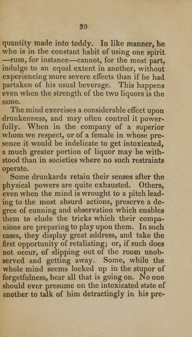 quantity made into toddy. In like manner, he who is in the constant habit of using one spirit —rum, for instance—cannot, for the most part, indulge to an equal extent in another, without experiencing more severe effects than if he had partaken of his usual beverage. This happens even when the strength of the two liquors is the same. The mind exercises a considerable effect upon drunkenness, and may often control it power- fully. When in the company of a superior whom we respect, or of a female in whose pre- sence it would be indelicate to get intoxicated, a much greater portion of liquor may be with- stood than in societies where no such restraints operate. Some drunkards retain their senses after the physical powers are quite exhausted. Others, even when the mind is wrought to a pitch lead- ing to the most absurd actions, preserve a de- gree of cunning and observation which enables them to elude the tricks which their compa- nions are preparing to play upon them. In such cases, they display great address, and take the first opportunity of retaliating; or, if such does not occur, of slipping out of the room unob- served and getting away. Some, while the whole mind seems locked up in the stupor of forgetfulness, hear all that is going on. No one should ever presume on the intoxicated state of another to talk of him detractingly in his pre-
