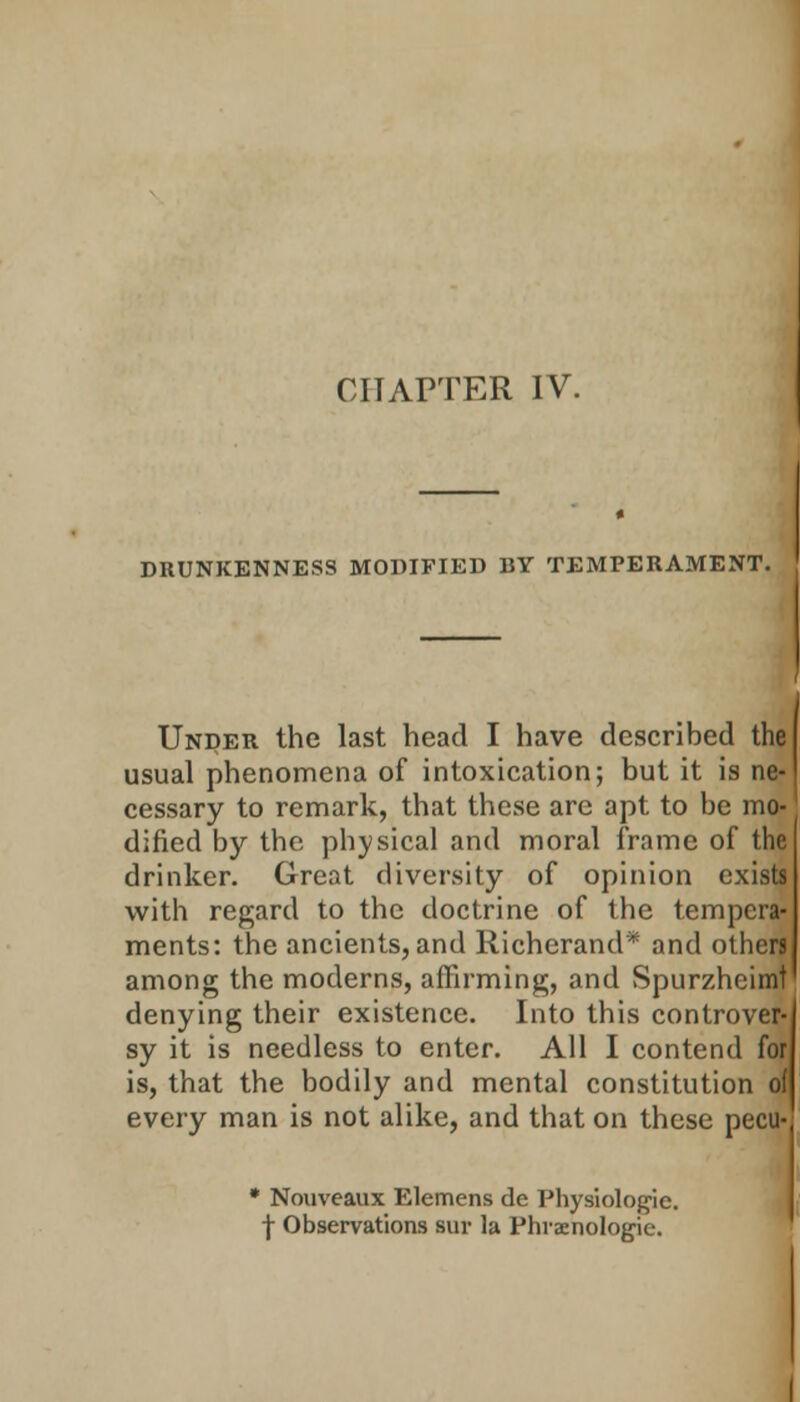 CHAPTER IV. DRUNKENNESS MODIFIED BY TEMPERAMENT. Under the last head I have described the usual phenomena of intoxication; but it is ne- cessary to remark, that these are apt to be mo- dified by the physical and moral frame of the drinker. Great diversity of opinion exists with regard to the doctrine of the tempera- ments: the ancients, and Richerand* and others among the moderns, affirming, and Spurzheimt denying their existence. Into this controver- sy it is needless to enter. All I contend for is, that the bodily and mental constitution of every man is not alike, and that on these pecu- * Nouveaux Elemens de Physiologic, f Observations sur la Phraenologie.
