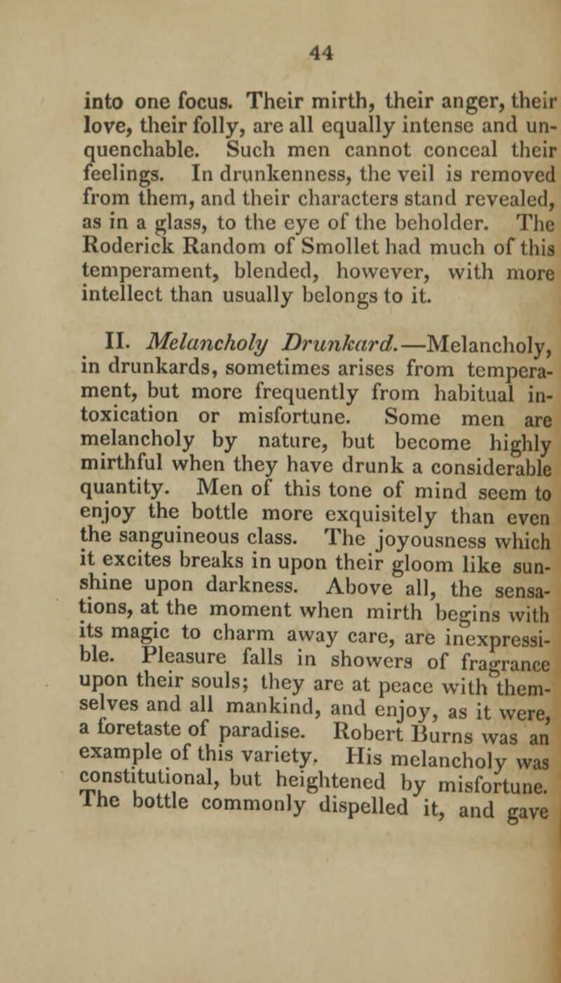 into one focus. Their mirth, their anger, their love, their folly, are all equally intense and un- quenchable. Such men cannot conceal their feelings. In drunkenness, the veil is removed from them, and their characters stand revealed, as in a glass, to the eye of the beholder. The Roderick Random of Smollet had much of this temperament, blended, however, with more intellect than usually belongs to it. II. Melancholy Drunkard.—Melancholy, in drunkards, sometimes arises from tempera- ment, but more frequently from habitual in- toxication or misfortune. Some men are melancholy by nature, but become highly mirthful when they have drunk a considerable quantity. Men of this tone of mind seem to enjoy the bottle more exquisitely than even the sanguineous class. The joyousness which it excites breaks in upon their gloom like sun- shine upon darkness. Above all, the sensa- tions, at the moment when mirth begins with its magic to charm away care, are inexpressi- ble. Pleasure falls in showers of fragrance upon their souls; they are at peace with them- selves and all mankind, and enjoy, as it were a foretaste of paradise. Robert Burns was an example of this variety. His melancholy was constitutional, but heightened by misfortune, lhe bottle commonly dispelled it, and gave