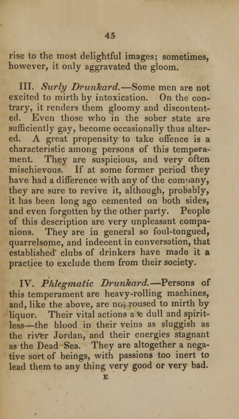 rise to the most delightful images; sometimes, however, it only aggravated the gloom. III. Surly Drunkard.—Some men are not excited to mirth by intoxication. On the con- trary, it renders them gloomy and discontent- ed. Even those who in the sober state are sufficiently gay, become occasionally thus alter- ed. A great propensity to take offence is a characteristic among persons of this tempera- ment. They are suspicious, and very often mischievous. If at some former period they have had a difference with any of the company, they are sure to revive it, although, probably, it has been long ago cemented on both sides, and even forgotten by the other party. People of this description are very unpleasant compa- nions. They are in general so foul-tongued, quarrelsome, and indecent in conversation, that established clubs of drinkers have made it a practice to exclude them from their society. IV. Phlegmatic Drunkard.—Persons of this temperament are heavy-rolling machines, and, like the above, are xiov roused to mirth by liquor. Their vital actions a ie dull and spirit- less—the blood in their veins as sluggish as the river Jordan, and their energies stagnant as the Dead Sea. They are altogether a nega- tive sort of beings, with passions too inert to lead them to any thing very good or very bad. E