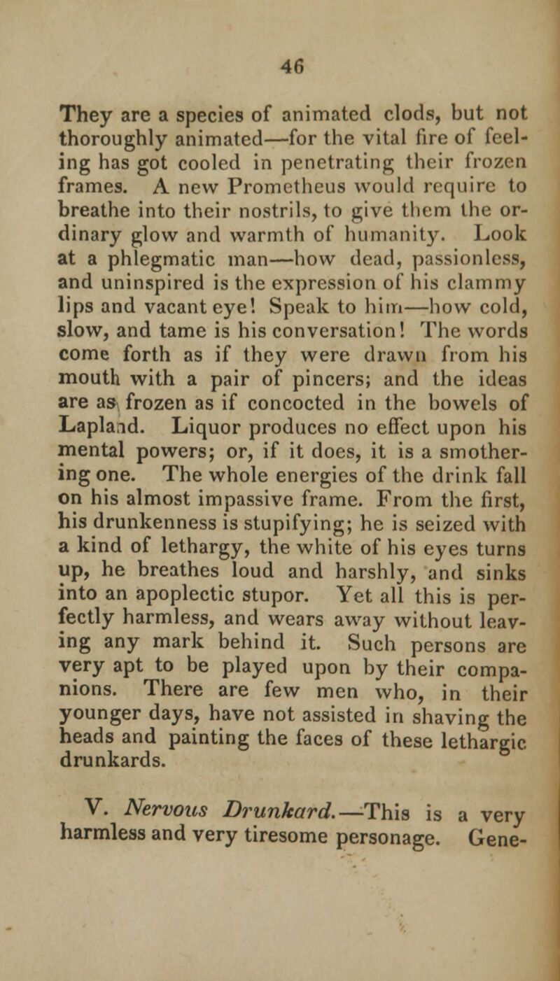 They are a species of animated clods, but not thoroughly animated—for the vital fire of feel- ing has got cooled in penetrating their frozen frames. A new Prometheus would require to breathe into their nostrils, to give them the or- dinary glow and warmth of humanity. Look at a phlegmatic man—how dead, passionless, and uninspired is the expression of his clammy lips and vacant eye! Speak to him—how cold, slow, and tame is his conversation! The words come forth as if they were drawn from his mouth with a pair of pincers; and the ideas are as* frozen as if concocted in the bowels of Lapland. Liquor produces no effect upon his mental powers; or, if it does, it is a smother- ing one. The whole energies of the drink fall on his almost impassive frame. From the first, his drunkenness is stupifying; he is seized with a kind of lethargy, the white of his eyes turns up, he breathes loud and harshly, and sinks into an apoplectic stupor. Yet all this is per- fectly harmless, and wears away without leav- ing any mark behind it. Such persons are very apt to be played upon by their compa- nions. There are few men who, in their younger days, have not assisted in shaving the heads and painting the faces of these lethargic, drunkards. V. Nervous Drunkard.—This is a very harmless and very tiresome personage. Gene-