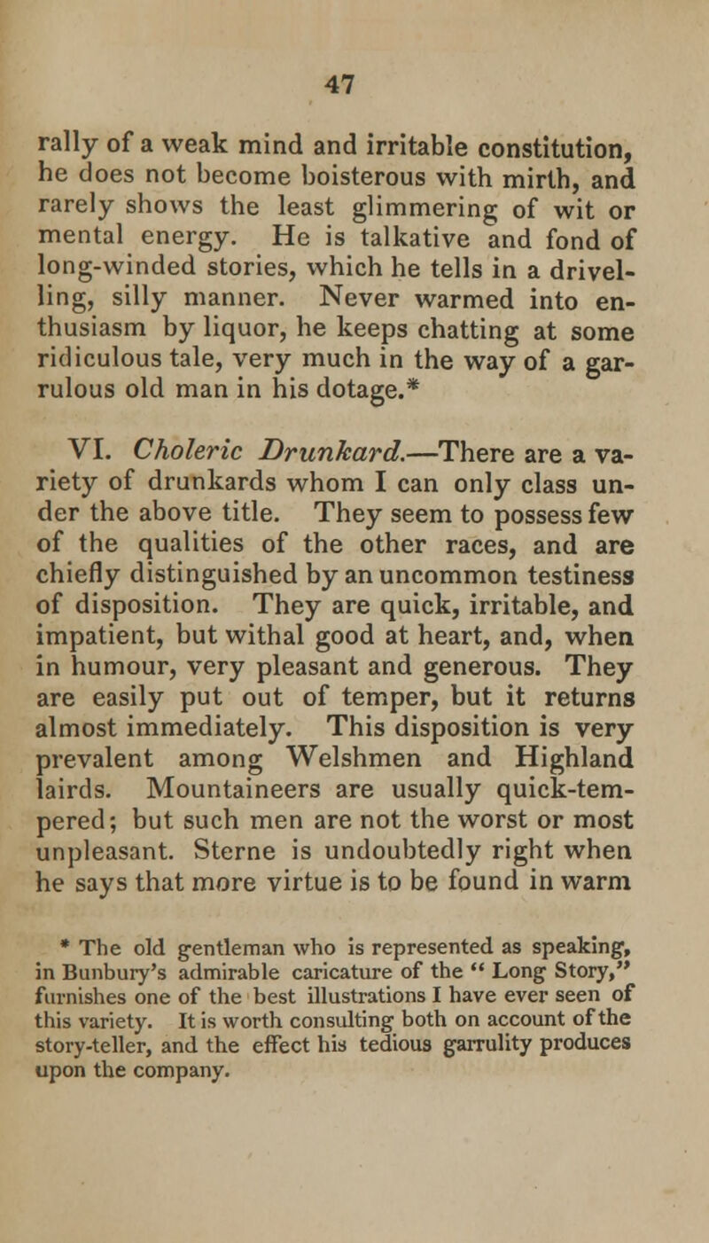 rally of a weak mind and irritable constitution, he does not become boisterous with mirth, and rarely shows the least glimmering of wit or mental energy. He is talkative and fond of long-winded stories, which he tells in a drivel- ling, silly manner. Never warmed into en- thusiasm by liquor, he keeps chatting at some ridiculous tale, very much in the way of a gar- rulous old man in his dotage.* VI. Choleric Drunkard.—There are a va- riety of drunkards whom I can only class un- der the above title. They seem to possess few of the qualities of the other races, and are chiefly distinguished by an uncommon testiness of disposition. They are quick, irritable, and impatient, but withal good at heart, and, when in humour, very pleasant and generous. They are easily put out of temper, but it returns almost immediately. This disposition is very prevalent among Welshmen and Highland lairds. Mountaineers are usually quick-tem- pered; but such men are not the worst or most unpleasant. Sterne is undoubtedly right when he says that more virtue is to be found in warm * The old gentleman who is represented as speaking, in Bunbury's admirable caricature of the Long Story, furnishes one of the best illustrations I have ever seen of this variety. It is worth consulting both on account of the story-teller, and the effect his tedious garrulity produces upon the company.
