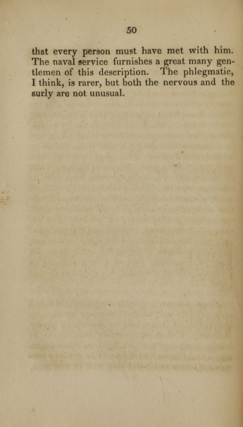 that every person must have met with him. The naval service furnishes a great many gen- tlemen of this description. The phlegmatic, I think, is rarer, but both the nervous and the surly are not unusual.