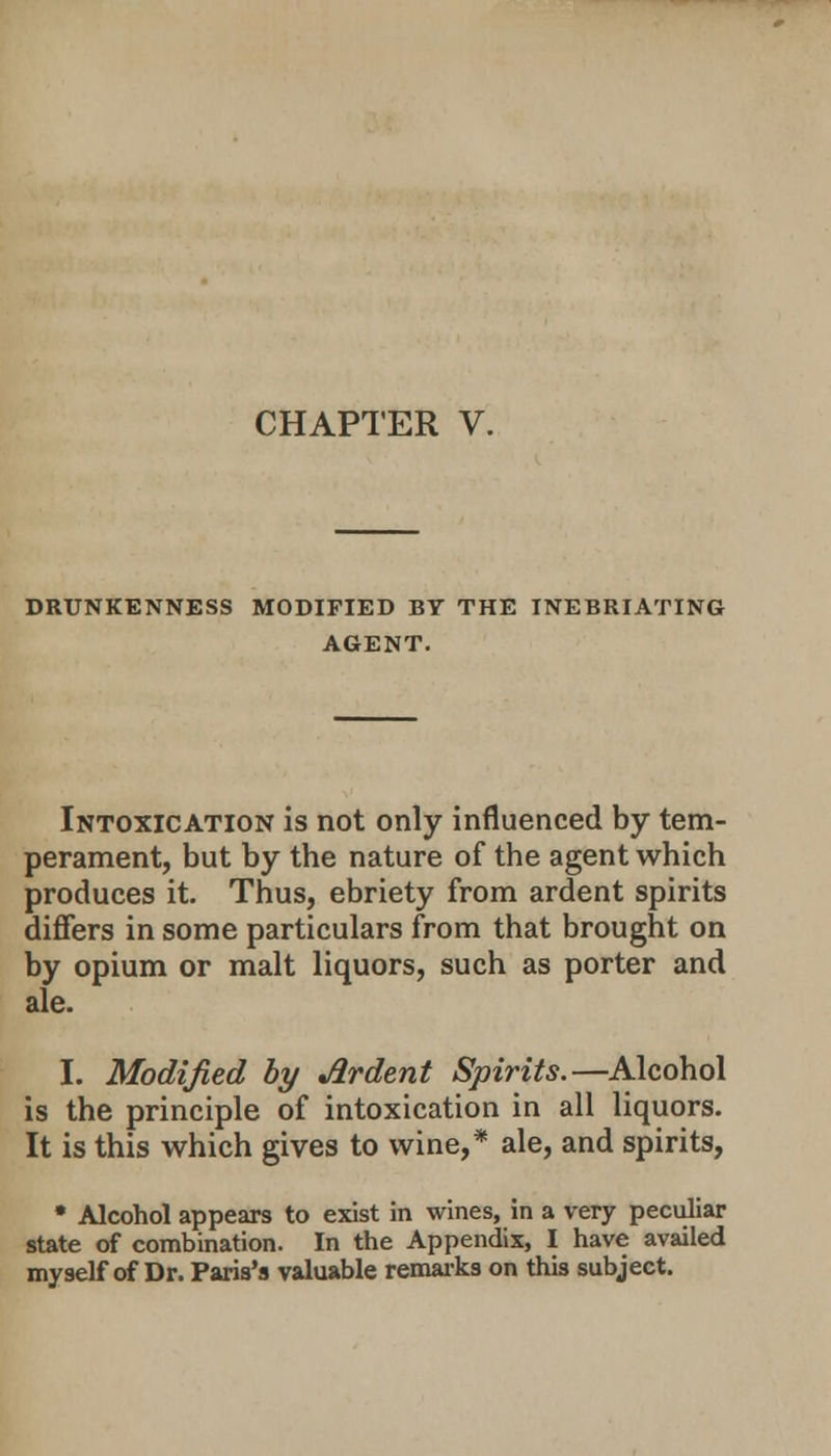 CHAPTER V. DRUNKENNESS MODIFIED BY THE INEBRIATING AGENT. Intoxication is not only influenced by tem- perament, but by the nature of the agent which produces it. Thus, ebriety from ardent spirits differs in some particulars from that brought on by opium or malt liquors, such as porter and ale. I. Modified by Ardent Spirits.—Alcohol is the principle of intoxication in all liquors. It is this which gives to wine,* ale, and spirits, • Alcohol appears to exist in wines, in a very peculiar state of combination. In the Appendix, I have availed myself of Dr. Paris's valuable remarks on this subject.