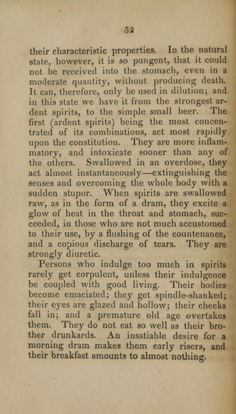 59 their characteristic properties. In the natural state, however, it is so pungent, that it could not be received into the stomach, even in a moderate quantity, without producing death. It can, therefore, only be used in dilution; and in this state we have it from the strongest ar- dent spirits, to the simple small beer. The first (ardent spirits) being the most concen- trated of its combinations, act most rapidly upon the constitution. They are more inflam- matory, and intoxicate sooner than any of the others. Swallowed in an overdose, they act almost instantaneously—extinguishing the senses and overcoming the whole body with a sudden stupor. When spirits are swallowed raw, as in the form of a dram, they excite a glow of heat in the throat and stomach, suc- ceeded, in those who are not much accustomed to their use, by a flushing of the countenance, and a copious discharge of tears. They are strongly diuretic. Persons who indulge too much in spirits rarely get corpulent, unless their indulgence be coupled with good living. Their bodies become emaciated; they get spindle-shanked; their eyes are glazed and hollow; their cheeks fall in; and a premature old age overtakes them. They do not eat so well as their bro- ther drunkards. An insatiable desire for a morning dram makes them early risers, and their breakfast amounts to almost nothing.