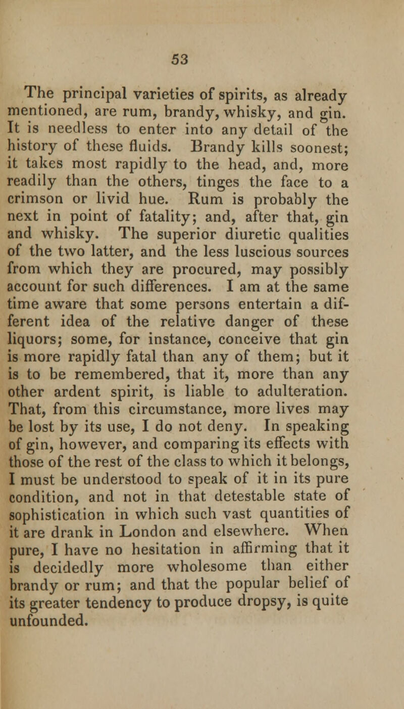 The principal varieties of spirits, as already- mentioned, are rum, brandy, whisky, and gin. It is needless to enter into any detail of the history of these fluids. Brandy kills soonest; it takes most rapidly to the head, and, more readily than the others, tinges the face to a crimson or livid hue. Rum is probably the next in point of fatality; and, after that, gin and whisky. The superior diuretic qualities of the two latter, and the less luscious sources from which they are procured, may possibly account for such differences. I am at the same time aware that some persons entertain a dif- ferent idea of the relative danger of these liquors; some, for instance, conceive that gin is more rapidly fatal than any of them; but it is to be remembered, that it, more than any other ardent spirit, is liable to adulteration. That, from this circumstance, more lives may be lost by its use, I do not deny. In speaking of gin, however, and comparing its effects with those of the rest of the class to which it belongs, I must be understood to speak of it in its pure condition, and not in that detestable state of sophistication in which such vast quantities of it are drank in London and elsewhere. When pure, I have no hesitation in affirming that it is decidedly more wholesome than either brandy or rum; and that the popular belief of its greater tendency to produce dropsy, is quite unfounded.