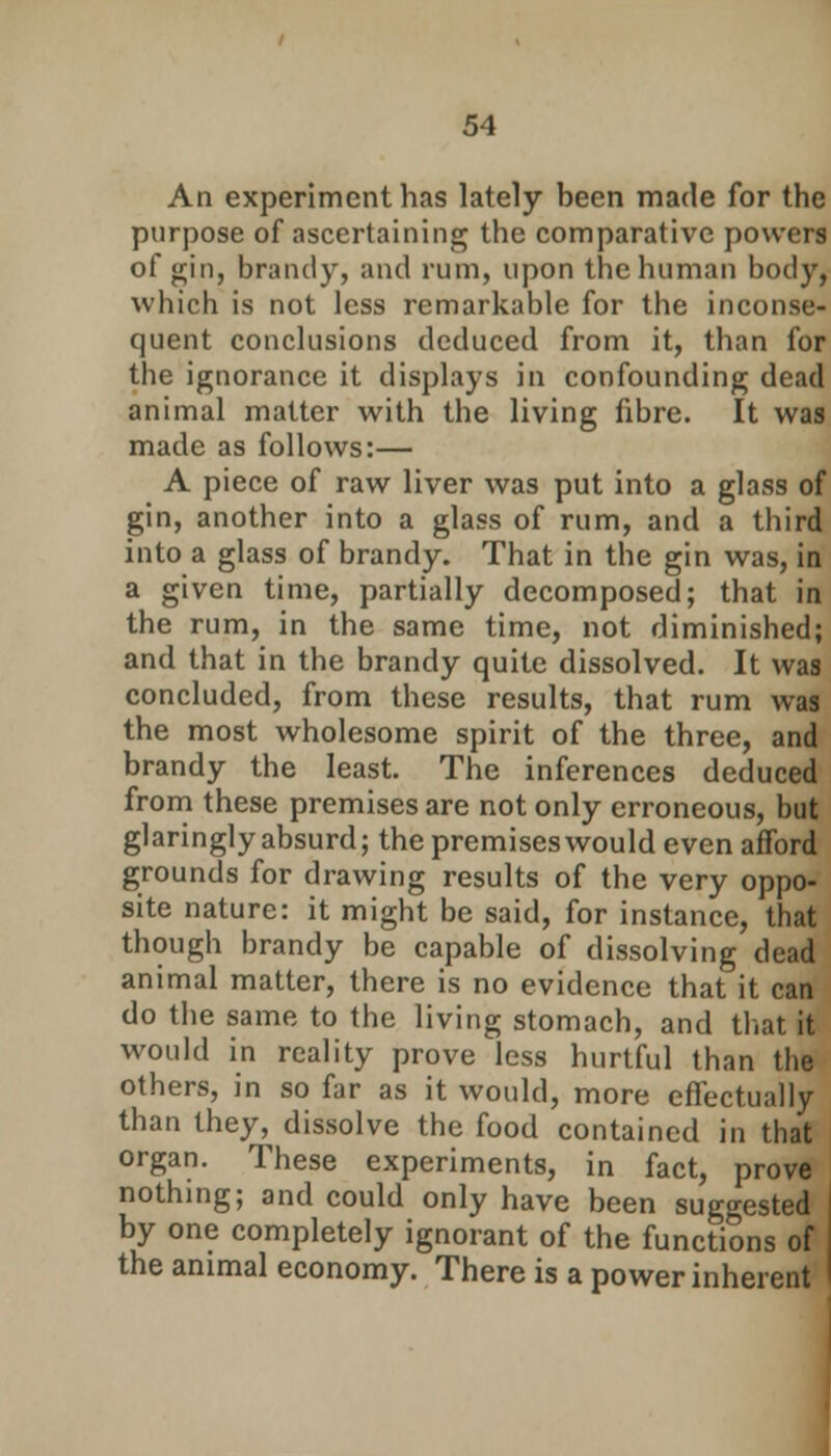 An experiment has lately been made for the purpose of ascertaining the comparative powers of gin, brandy, and rum, upon the human body, which is not less remarkable for the inconse- quent conclusions deduced from it, than for the ignorance it displays in confounding dead animal matter with the living fibre. It was made as follows:— A piece of raw liver was put into a glass of gin, another into a glass of rum, and a third into a glass of brandy. That in the gin was, in a given time, partially decomposed; that in the rum, in the same time, not diminished; and that in the brandy quite dissolved. It was concluded, from these results, that rum was the most wholesome spirit of the three, and brandy the least. The inferences deduced from these premises are not only erroneous, but glaringly absurd; the premises would even afford grounds for drawing results of the very oppo- site nature: it might be said, for instance, that though brandy be capable of dissolving dead animal matter, there is no evidence that it can do the same to the living stomach, and that it would in reality prove less hurtful than the others, in so far as it would, more effectually than they, dissolve the food contained in that organ. These experiments, in fact, prove nothing; and could only have been suggested by one completely ignorant of the functions of the animal economy. There is a power inherent