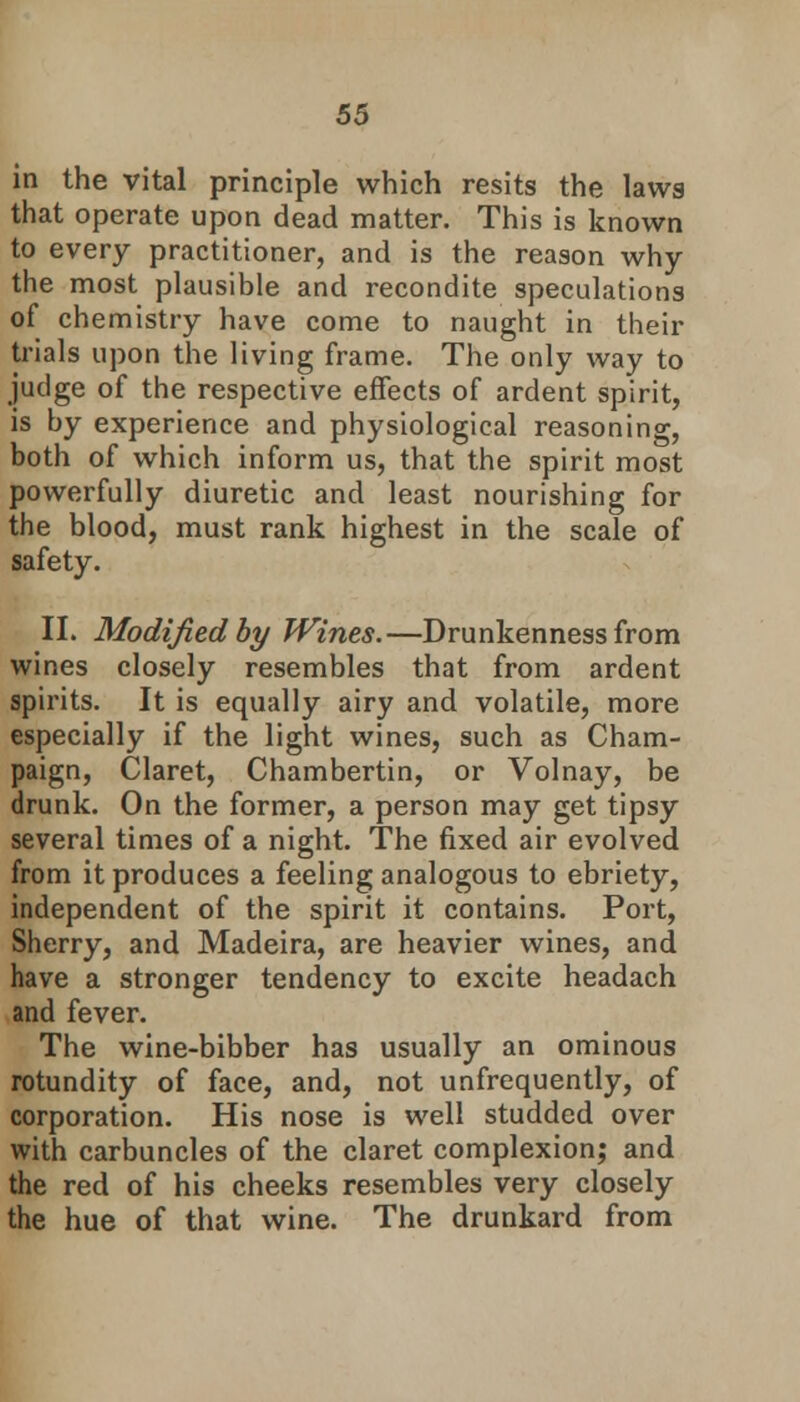 in the vital principle which resits the laws that operate upon dead matter. This is known to every practitioner, and is the reason why the most plausible and recondite speculations of chemistry have come to naught in their trials upon the living frame. The only way to judge of the respective effects of ardent spirit, is by experience and physiological reasoning, both of which inform us, that the spirit most powerfully diuretic and least nourishing for the blood, must rank highest in the scale of safety. II. Modified by Wines.—Drunkenness from wines closely resembles that from ardent spirits. It is equally airy and volatile, more especially if the light wines, such as Cham- paign, Claret, Chambertin, or Volnay, be drunk. On the former, a person may get tipsy several times of a night. The fixed air evolved from it produces a feeling analogous to ebriety, independent of the spirit it contains. Port, Sherry, and Madeira, are heavier wines, and have a stronger tendency to excite headach and fever. The wine-bibber has usually an ominous rotundity of face, and, not unfrequently, of corporation. His nose is well studded over with carbuncles of the claret complexion; and the red of his cheeks resembles very closely the hue of that wine. The drunkard from