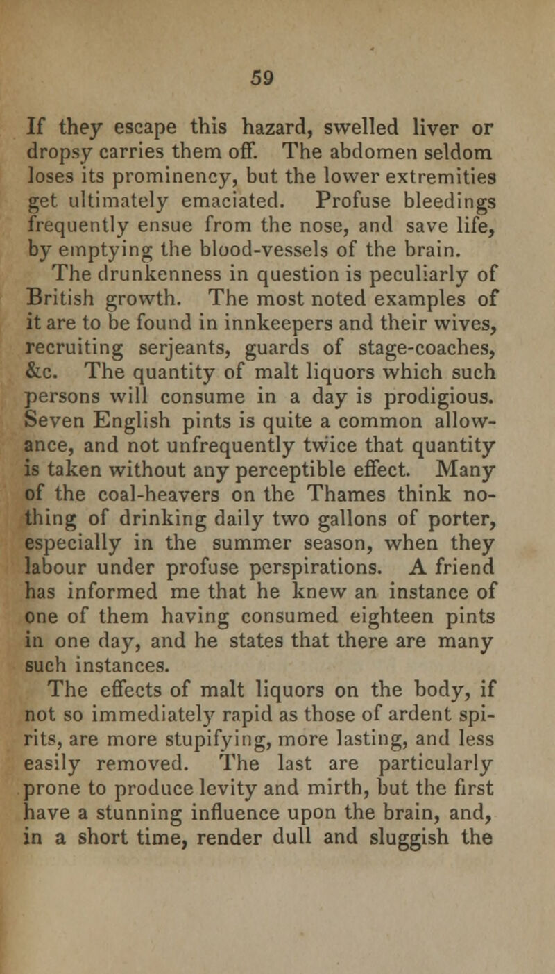 If they escape this hazard, swelled liver or dropsy carries them off. The abdomen seldom loses its prominency, but the lower extremities get ultimately emaciated. Profuse bleedings frequently ensue from the nose, and save life, by emptying the blood-vessels of the brain. The drunkenness in question is peculiarly of British growth. The most noted examples of it are to be found in innkeepers and their wives, recruiting Serjeants, guards of stage-coaches, &c. The quantity of malt liquors which such persons will consume in a day is prodigious. Seven English pints is quite a common allow- ance, and not unfrequently twice that quantity is taken without any perceptible effect. Many of the coal-heavers on the Thames think no- thing of drinking daily two gallons of porter, especially in the summer season, when they labour under profuse perspirations. A friend has informed me that he knew an instance of one of them having consumed eighteen pints in one day, and he states that there are many such instances. The effects of malt liquors on the body, if not so immediately rapid as those of ardent spi- rits, are more stupifying, more lasting, and less easily removed. The last are particularly prone to produce levity and mirth, but the first have a stunning influence upon the brain, and, in a short time, render dull and sluggish the