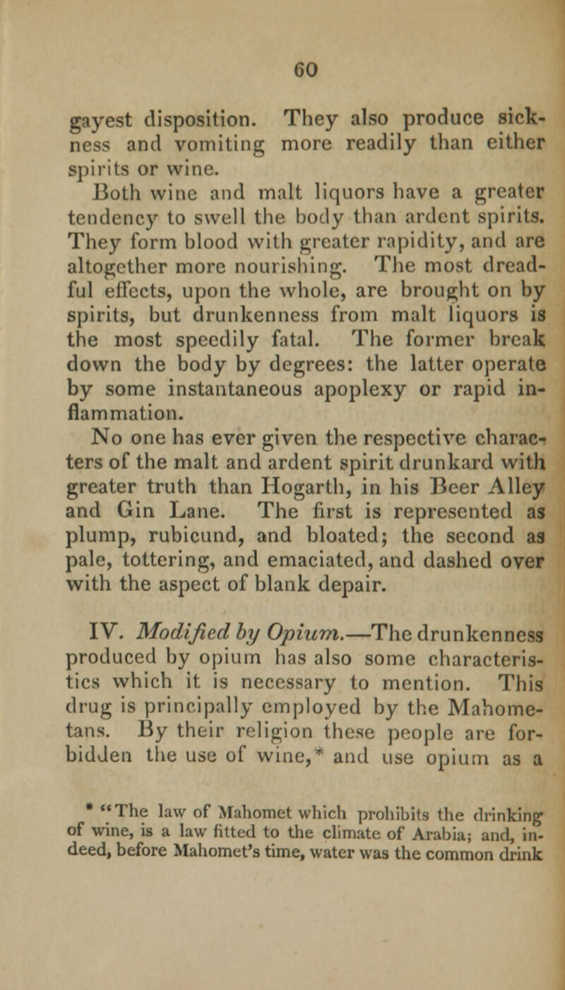 GO gayest disposition. They also produce sick- ness and vomiting more readily than either spirits or wine. Both wine and malt liquors have a greater tendency to swell the body than ardent spirits. They form blood with greater rapidity, and are altogether more nourishing. The most dread- ful effects, upon the whole, are brought on by spirits, but drunkenness from malt liquors is the most speedily fatal. The former break down the body by degrees: the latter operate by some instantaneous apoplexy or rapid in- flammation. No one has ever given the respective charac- ters of the malt and ardent spirit drunkard with greater truth than Hogarth, in his Beer Alley and Gin Lane. The first is represented as plump, rubicund, and bloated; the second as pale, tottering, and emaciated, and dashed over with the aspect of blank depair. IV. Modified by Opium.—The drunkenness produced by opium has also some characteris- tics which it is necessary to mention. This drug is principally employed by the Mahome- tans. By their religion these people are for- bidden the use of wine,* and use opium as a * The law of Mahomet which prohibits the drinking of wine, is a law fitted to the climate of Arabia; and, in- deed, before Mahomet's time, water was the common drink