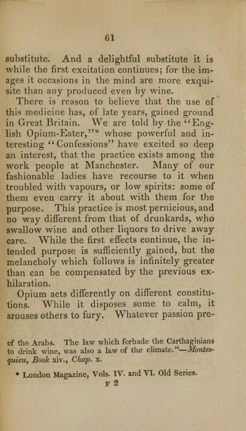 substitute. And a delightful substitute it is while the first excitation continues; for the im- ages it occasions in the mind are more exqui- site than any produced even by wine. There is reason to believe that the use of this medicine has, of late years, gained ground in Great Britain. We are told by the Eng- lish Opium-Eater,* whose powerful and in- teresting Confessions have excited so deep an interest, that the practice exists among the work people at Manchester. Many of our fashionable ladies have recourse to it when troubled with vapours, or low spirits: some of them even carry it about with them for the purpose. This practice is most pernicious, and no way different from that of drunkards, who swallow wine and other liquors to drive away care. While the first effects continue, the in- tended purpose is sufficiently gained, but the melancholy which follows is infinitely greater than can be compensated by the previous ex- hilaration. Opium acts differently on different constitu- tions. While it disposes some to calm, it arouses others to fury. Whatever passion pre- of the Arabs. The law which forbade the Carthaginians to drink wine, was also a law of the climate.—Montes- quieu, Book xiv., Chap. x. • London Magazine, Vols. IV. and VI. Old Series. F 2