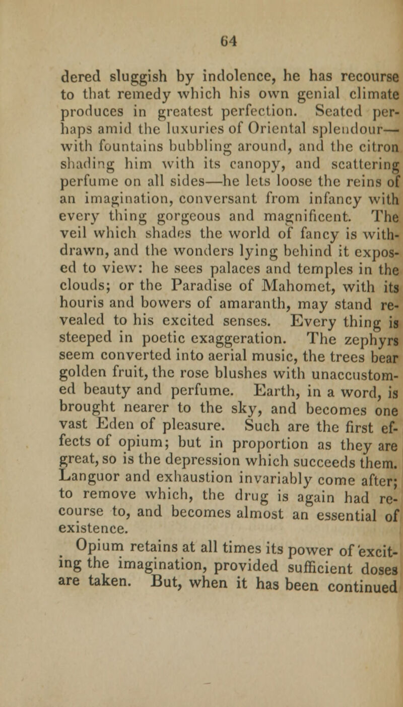 dered sluggish by indolence, he has recourse to that remedy which his own genial climate produces in greatest perfection. Seated per- haps amid the luxuries of Oriental splendour— with fountains bubbling around, and the citron shading him with its canopy, and scattering perfume on all sides—he lets loose the reins of an imagination, conversant from infancy with every thing gorgeous and magnificent. The veil which shades the world of fancy is with- drawn, and the wonders lying behind it expos- ed to view: he sees palaces and temples in the clouds; or the Paradise of Mahomet, with its houris and bovvers of amaranth, may stand re- vealed to his excited senses. Every thing is steeped in poetic exaggeration. The zephyrs seem converted into aerial music, the trees bear golden fruit, the rose blushes with unaccustom- ed beauty and perfume. Earth, in a word, is brought nearer to the sky, and becomes one vast Eden of pleasure. Such are the first ef- fects of opium; but in proportion as they are great, so is the depression which succeeds them. Languor and exhaustion invariably come after; to remove which, the drug is again had re- course to, and becomes almost an essential of existence. Opium retains at all times its power of excit- ing the imagination, provided sufficient doses are taken. But, when it has been continued