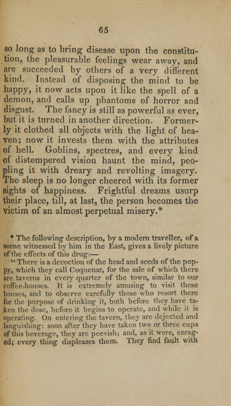 so long as to bring disease upon the constitu- tion, the pleasurable feelings wear away, and are succeeded by others of a very different kind. Instead of disposing the mind to be happy, it now acts upon it like the spell of a demon, and calls up phantoms of horror and disgust. The fancy is still as powerful as ever, but it is turned in another direction. Former- ly it clothed all objects with the light of hea- ven; now it invests them with the attributes of hell. Goblins, spectres, and every kind of distempered vision haunt the mind, peo- pling it with dreary and revolting imagery. The sleep is no longer cheered with its former sights of happiness. Frightful dreams usurp their place, till, at last, the person becomes the victim of an almost perpetual misery.* • The following description, by a modern traveller, of a scene witnessed by him in the East, gives a lively picture of the effects of this drug:—  There is a decoction of the head and seeds of the pop- py, which they call Coquenar, for the sale of which there are taverns in every quarter of the town, similar to our coffee-houses. It is extremely amusing to visit these houses, and to observe carefully those who resort there for the purpose of drinking it, both before they have ta- ken the dose, before it begins to operate, and while it is operating. On entering the tavern, they are dejected and languishing: soon after they have taken two or three cups of this beverage, they are peevish; and, as it were, enrag- ed; every thing displeases them. They find fault with