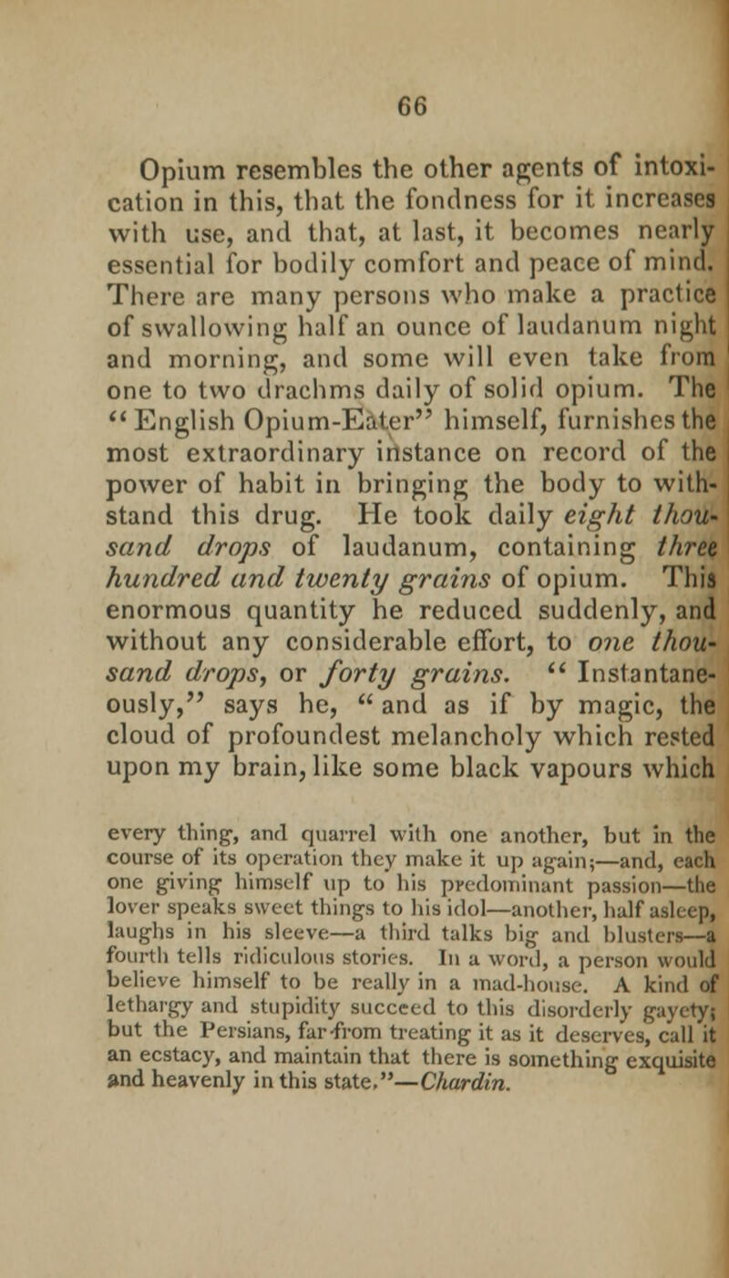 Opium resembles the other agents of intoxi- cation in this, that the fondness for it increases with use, and that, at last, it becomes nearly essential for bodily comfort and peace of mind. There are many persons who make a practice of swallowing half an ounce of laudanum night and morning, and some will even take from one to two drachms daily of solid opium. The English Opium-Eater himself, furnishes the most extraordinary instance on record of the power of habit in bringing the body to with- stand this drug. He took daily eight thou- sand drops of laudanum, containing three hundred and twenty grains of opium. This enormous quantity he reduced suddenly, and without any considerable effort, to one thou- sand drops, or forty grains.  Instantane- ously, says he,  and as if by magic, the cloud of profoundest melancholy which rested upon my brain, like some black vapours which every thing, and quarrel with one another, but in the course of its operation they make it up again;—and, each one giving himself up to his predominant passion—the lover speaks sweet things to his idol—another, half asleep, laughs in his sleeve—a third talks big and blusters—a fourth tells ridiculous stories. In a word, a person would believe himself to be really in a mad-house. A kind of lethargy and stupidity succeed to this disorderly gayetyj but the Persians, far-from treating it as it deserves, call it an ecstacy, and maintain that there is something exquisite and heavenly in this state.—Chardin.