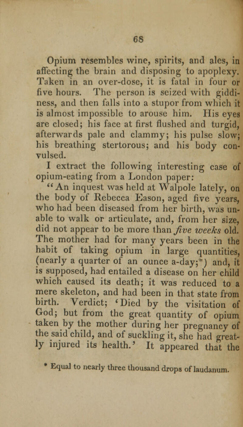 Opium resembles wine, spirits, and ales, in affecting the brain and disposing to apoplexy. Taken in an over-dose, it is fatal in four or five hours. The person is seized with giddi- ness, and then falls into a stupor from which it is almost impossible to arouse him. His eyea are closed; his face at first flushed and turgid, afterwards pale and clammy; his pulse slow; his breathing stertorous; and his body con- vulsed. I extract the following interesting case of opium-eating from a London paper: An inquest was held at Walpole lately, on the body of Rebecca Eason, aged five years, who had been diseased from her birth, was un- able to walk or articulate, and, from her size, did not appear to be more than Jive weeks old. The mother had for many years been in the habit of taking opium in large quantities, (nearly a quarter of an ounce a-day;*) and, it is supposed, had entailed a disease on her child which caused its death; it was reduced to a mere skeleton, and had been in that state from birth. Verdict; 'Died by the visitation of God; but from the great quantity of opium taken by the mother during her pregnancy of the said child, and of suckling it, she had great- ly injured its health.' It appeared that the * Equal to nearly three thousand drops of laudanum.