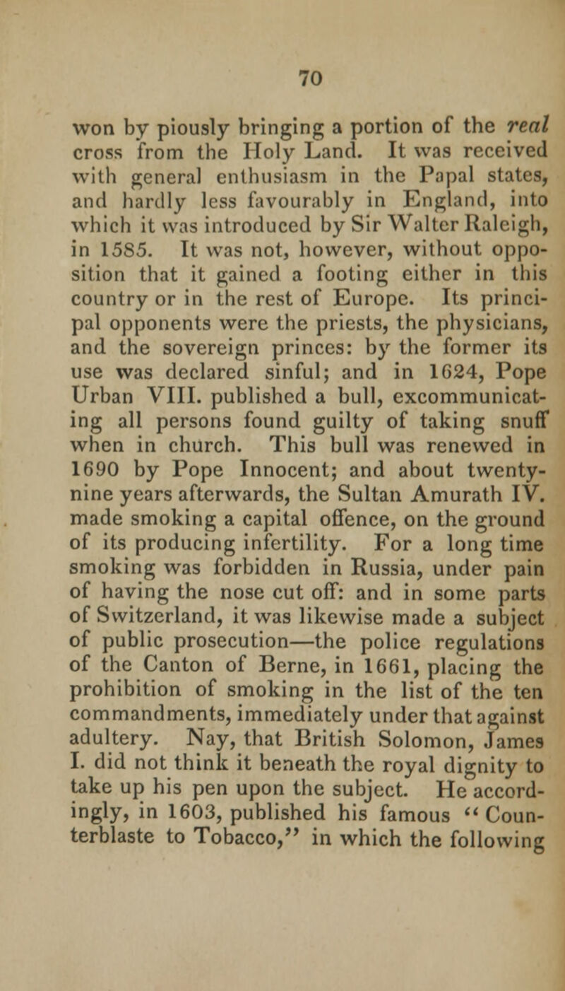 won by piously bringing a portion of the real cross from the Holy Land. It was received with general enthusiasm in the Papal states, and hardly less favourably in England, into which it was introduced by Sir Walter Raleigh, in 15S5. It was not, however, without oppo- sition that it gained a footing either in this country or in the rest of Europe. Its princi- pal opponents were the priests, the physicians, and the sovereign princes: by the former its use was declared sinful; and in 1624, Pope Urban VIII. published a bull, excommunicat- ing all persons found guilty of taking snuff when in church. This bull was renewed in 1690 by Pope Innocent; and about twenty- nine years afterwards, the Sultan Amurath IV. made smoking a capital offence, on the ground of its producing infertility. For a long time smoking was forbidden in Russia, under pain of having the nose cut off: and in some parts of Switzerland, it was likewise made a subject of public prosecution—the police regulations of the Canton of Berne, in 1661, placing the prohibition of smoking in the list of the ten commandments, immediately under that against adultery. Nay, that British Solomon, James I. did not think it beneath the royal dignity to take up his pen upon the subject. He accord- ingly, in 1603, published his famous Coun- terblaste to Tobacco,'' in which the following