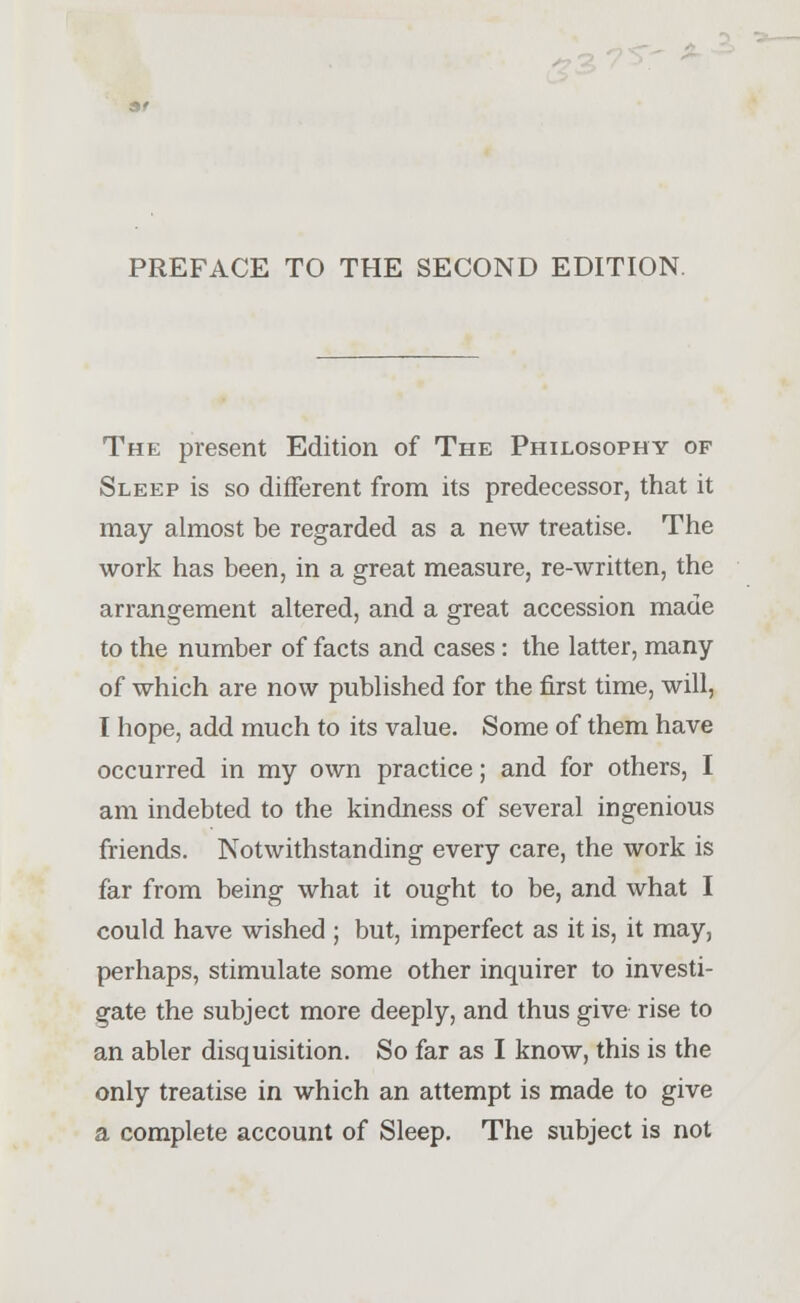 PREFACE TO THE SECOND EDITION. The present Edition of The Philosophy of Sleep is so different from its predecessor, that it may almost be regarded as a new treatise. The work has been, in a great measure, re-written, the arrangement altered, and a great accession made to the number of facts and cases : the latter, many of which are now published for the first time, will, I hope, add much to its value. Some of them have occurred in my own practice; and for others, I am indebted to the kindness of several ingenious friends. Notwithstanding every care, the work is far from being what it ought to be, and what I could have wished ; but, imperfect as it is, it may, perhaps, stimulate some other inquirer to investi- gate the subject more deeply, and thus give rise to an abler disquisition. So far as I know, this is the only treatise in which an attempt is made to give a complete account of Sleep. The subject is not