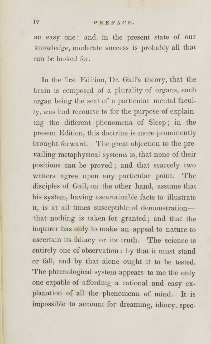 an easy one; and, in the present state of our knowledge, moderate success is probably all that can be looked for. In the first Edition, Dr. Gall's theory, that the brain is composed of a plurality of organs, each organ being the seat of a particular mental facul- ty, was had recourse to for the purpose of explain- ing the different phenomena of Sleep; in the present Edition, this doctrine is more prominently brought forward. The great objection to the pre- vailing metaphysical systems is, that none of their positions can be proved ; and that scarcely two writers agree upon any particular point. The disciples of Gall, on the other hand, assume that his system, having ascertainable facts to illustrate it, is at all times susceptible of demonstration— that nothing is taken for granted; and that the inquirer has only to make an appeal to nature to ascertain its fallacy or its truth. The science is entirely one of observation : by that it must stand or fall, and by that alone ought it to be tested. The phrenological system appears to me the only one capable of affording a rational and easy ex- planation of all the phenomena of mind. It is impossible to account for dreaming, idiocy, spec-