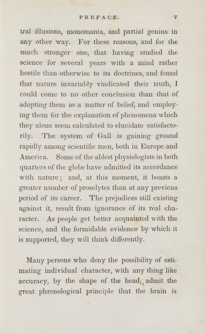 tral illusions, monomania, and partial genius in any other way. For these reasons, and for the much stronger one, that having studied the science for several years with a mind rather hostile than otherwise to its doctrines, and found that nature invariably vindicated their truth, I could come to no other conclusion than that of adopting them as a matter of belief, and employ- ing them for the explanation of phenomena which they alone seem calculated to elucidate satisfacto- rily. The system of Gall is gaining ground rapidly among scientific men, both in Europe and America. Some of the ablest physiologists in both quarters of the globe have admitted its accordance with nature; and, at this moment, it boasts a greater number of proselytes than at any previous period of its career. The prejudices still existing against it, result from ignorance of its real cha- racter. As people get better acquainted with the science, and the formidable evidence by which it is supported, they will think differently. Many persons who deny the possibility of esti- mating individual character, with any thing like accuracy, by the shape of the head,' admit the great phrenological principle that the brain is