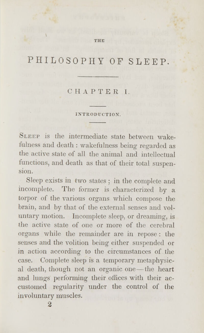 PHILOSOPHY OF SLEEP CHAPTER I. INTRODUCTION. Sleep is the intermediate state between wake- fulness and death : wakefulness beino- regarded as the active state of all the animal and intellectual functions, and death as that of their total suspen- sion. Sleep exists in two states ; in the complete and incomplete. The former is characterized by a torpor of the various organs which compose the brain, and by that of the external senses and vol- untary motion. Incomplete sleep, or dreaming, is the active state of one or more of the cerebral organs while the remainder are in repose : the senses and the volition being either suspended or in action according to the circumstances of the case. Complete sleep is a temporary metaphysic- al death, though not an organic one — the heart and lungs performing their offices with their ac- customed regularity under the control of the involuntary muscles.