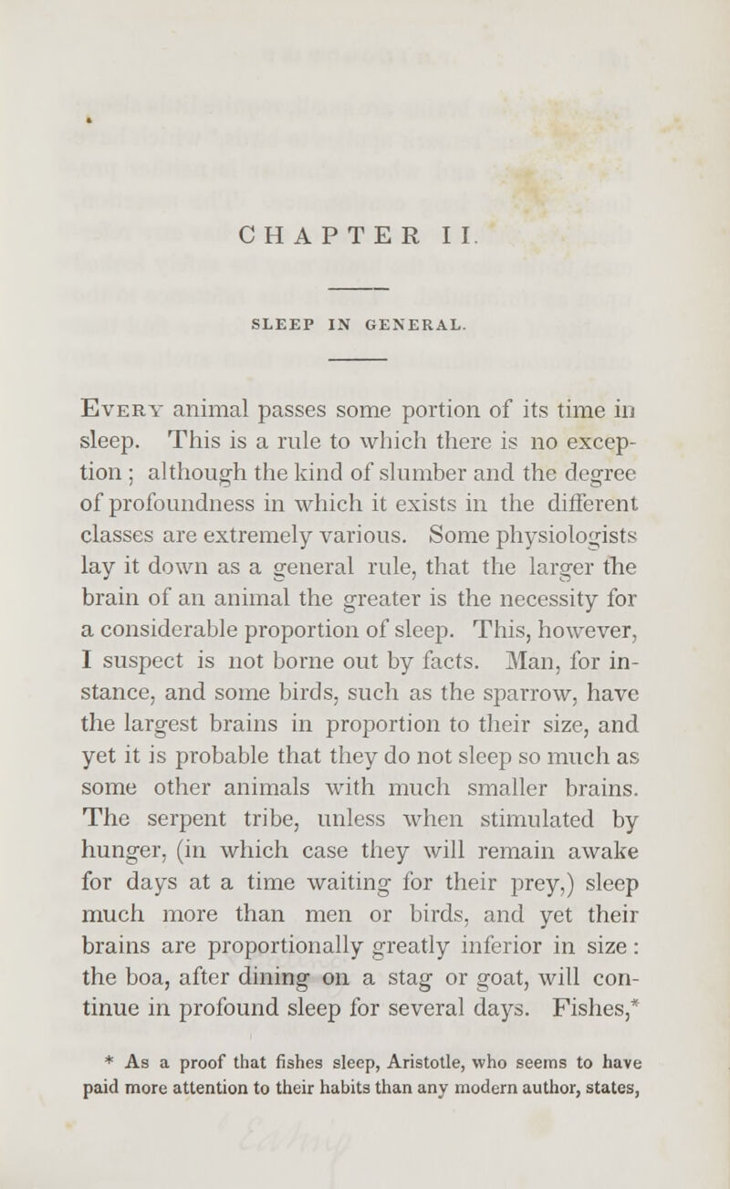 CHAPTER II. SLEEP IN GENERAL. Every animal passes some portion of its time in sleep. This is a rule to which there is no excep- tion ; although the kind of slumber and the degree of profoundness in which it exists in the different classes are extremely various. Some physiologists lay it down as a general rule, that the larger the brain of an animal the greater is the necessity for a considerable proportion of sleep. This, however, I suspect is not borne out by facts. Man, for in- stance, and some birds, such as the sparrow, have the largest brains in proportion to their size, and yet it is probable that they do not sleep so much as some other animals with much smaller brains. The serpent tribe, unless when stimulated by hunger, (in which case they will remain awake for days at a time waiting for their prey,) sleep much more than men or birds, and yet their brains are proportionally greatly inferior in size : the boa, after dining on a stag or goat, will con- tinue in profound sleep for several days. Fishes,* * As a proof that fishes sleep, Aristotle, who seems to have paid more attention to their habits than any modem author, states,