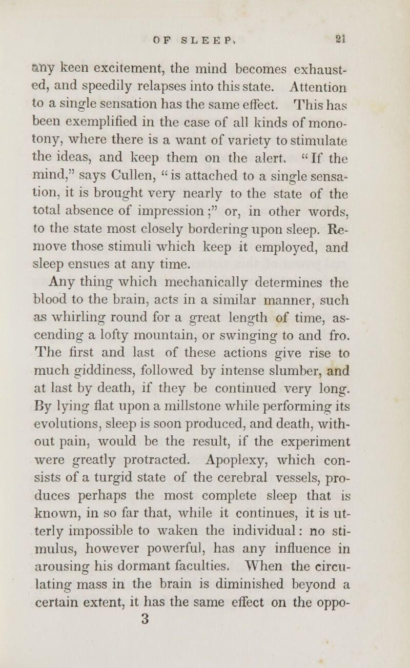 any keen excitement, the mind becomes exhaust- ed, and speedily relapses into this state. Attention to a single sensation has the same effect. This has been exemplified in the case of all kinds of mono- tony, where there is a want of variety to stimulate the ideas, and keep them on the alert. If the mind, says Cullen, is attached to a single sensa- tion, it is brought very nearly to the state of the total absence of impression; or, in other words, to the state most closely bordering upon sleep. Re- move those stimuli which keep it employed, and sleep ensues at any time. Any thing which mechanically determines the blood to the brain, acts in a similar manner, such as whirling round for a great length of time, as- cending a lofty mountain, or swinging to and fro. The first and last of these actions give rise to much giddiness, followed by intense slumber, and at last by death, if they be continued very long. By lying flat upon a millstone while performing its evolutions, sleep is soon produced, and death, with- out pain, would be the result, if the experiment were greatly protracted. Apoplexy, which con- sists of a turgid state of the cerebral vessels, pro- duces perhaps the most complete sleep that is known, in so far that, while it continues, it is ut- terly impossible to waken the individual: no sti- mulus, however powerful, has any influence in arousing his dormant faculties. When the circu- lating mass in the brain is diminished beyond a certain extent, it has the same effect on the oppo- 3