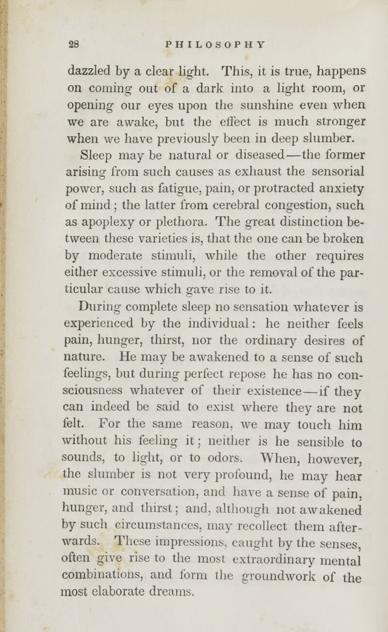 dazzled by a clear light. This, it is true, happens on coming out of a dark into a light room, or opening our eyes upon the sunshine even when we are awake, but the effect is much stronger when we have previously been in deep slumber. Sleep may be natural or diseased—the former arising from such causes as exhaust the sensorial power, such as fatigue, pain, or protracted anxiety of mind; the latter from cerebral congestion, such as apoplexy or plethora. The great distinction be- tween these varieties is, that the one can be broken by moderate stimuli, while the other requires either excessive stimuli, or the removal of the par- ticular cause which gave rise to it. During complete sleep no sensation whatever is experienced by the individual: he neither feels pain, hunger, thirst, nor the ordinary desires of nature. He may be awakened to a sense of such feelings, but during perfect repose he has no con- sciousness whatever of their existence — if they can indeed be said to exist where they are not felt. For the same reason, we may touch him without his feeling it; neither is he sensible to sounds, to light, or to odors. When, however, the slumber is not very profound, he may hear music or conversation, and have a sense of pain, hunger, and thirst; and, although not awakened by such circumstances, may recollect them after- wards. These impressions, caught by the senses, often give rise to the most extraordinary mental combinations, and form the groundwork of the most elaborate dreams.