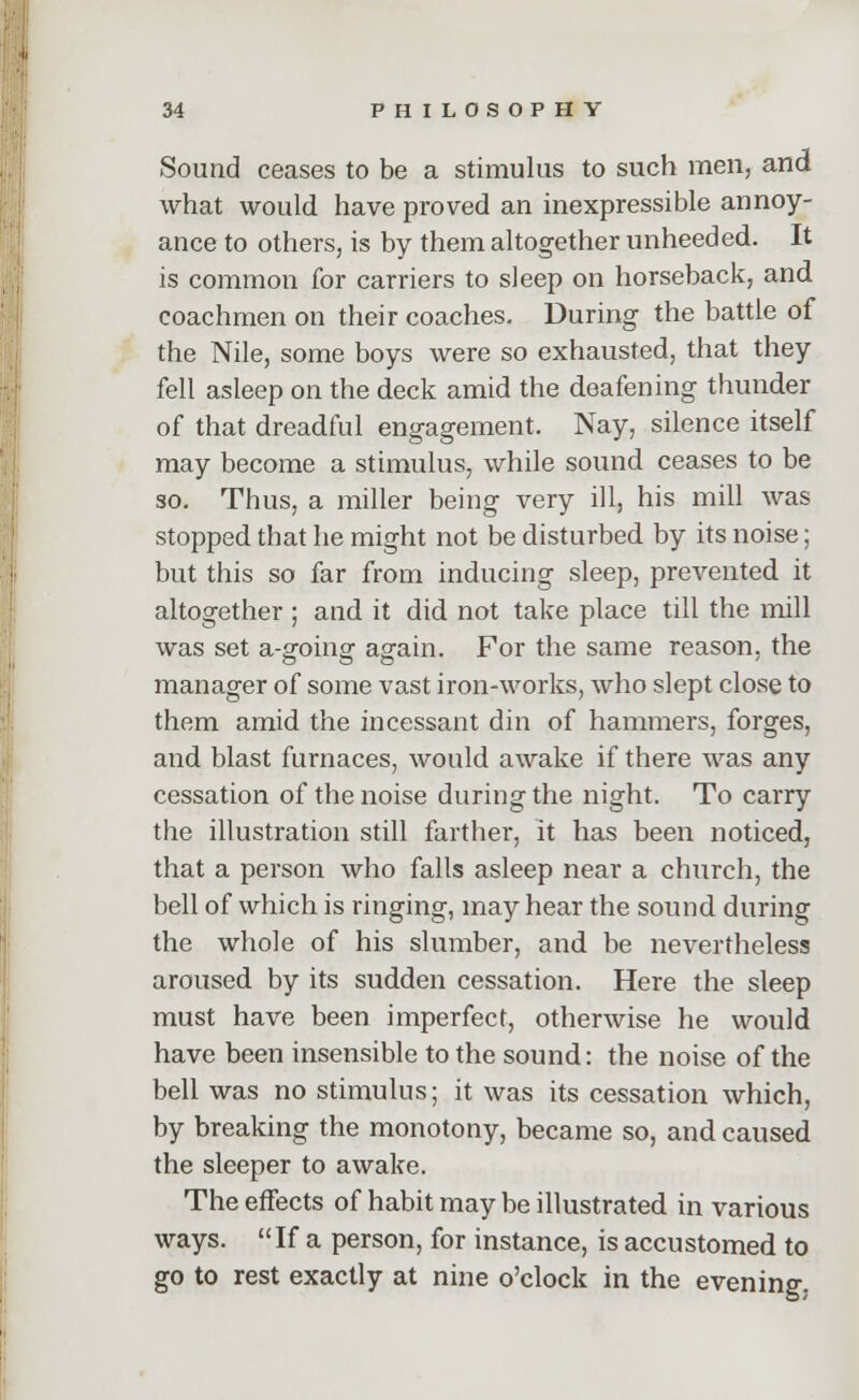 Sound ceases to be a stimulus to such men, and what would have proved an inexpressible annoy- ance to others, is by them altogether unheeded. It is common for carriers to sleep on horseback, and coachmen on their coaches. During the battle of the Nile, some boys were so exhausted, that they fell asleep on the deck amid the deafening thunder of that dreadful engagement. Nay, silence itself may become a stimulus, while sound ceases to be so. Thus, a miller being very ill, his mill was stopped that he might not be disturbed by its noise; but this so far from inducing sleep, prevented it altogether ; and it did not take place till the mill was set a-going again. For the same reason, the manager of some vast iron-works, who slept close to them amid the incessant din of hammers, forges, and blast furnaces, would awake if there was any cessation of the noise during the night. To carry the illustration still farther, it has been noticed, that a person who falls asleep near a church, the bell of which is ringing, may hear the sound during the whole of his slumber, and be nevertheless aroused by its sudden cessation. Here the sleep must have been imperfect, otherwise he would have been insensible to the sound: the noise of the bell was no stimulus; it was its cessation which, by breaking the monotony, became so, and caused the sleeper to awake. The effects of habit may be illustrated in various ways. If a person, for instance, is accustomed to go to rest exactly at nine o'clock in the evening.