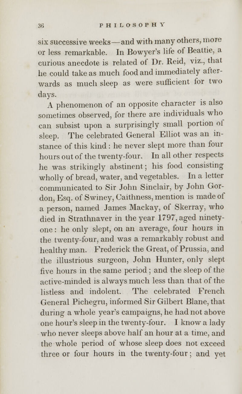 six successive weeks—and with many others, more or less remarkable. In Bowyer's life of Beattie, a curious anecdote is related of Dr. Reid, viz., that he could take as much food and immediately after- wards as much sleep as were sufficient for two days. A phenomenon of an opposite character is also sometimes observed, for there are individuals who can subsist upon a surprisingly small portion of sleep. The celebrated General Elliot was an in- stance of this kind: he never slept more than four hours out of the twenty-four. In all other respects he was strikingly abstinent; his food consisting wholly of bread, water, and vegetables. In a letter communicated to Sir John Sinclair, by John Gor- don, Esq. of Swiney, Caithness, mention is made of a person, named James Mackay, of Skerray, who died in Strathnaver in the year 1797, aged ninety- one : he only slept, on an average, four hours in the twenty-four, and was a remarkably robust and healthy man. Frederick the Great, of Prussia, and the illustrious surgeon, John Hunter, only slept five hours in the same period ; and the sleep of the active-minded is always much less than that of the listless and indolent. The celebrated French General Pichegru, informed Sir Gilbert Blane, that during a whole year's campaigns, he had not above one hour's sleep in the twenty-four. I know a lady who never sleeps above half an hour at a time, and the whole period of whose sleep does not exceed three or four hours in the twenty-four; and yet