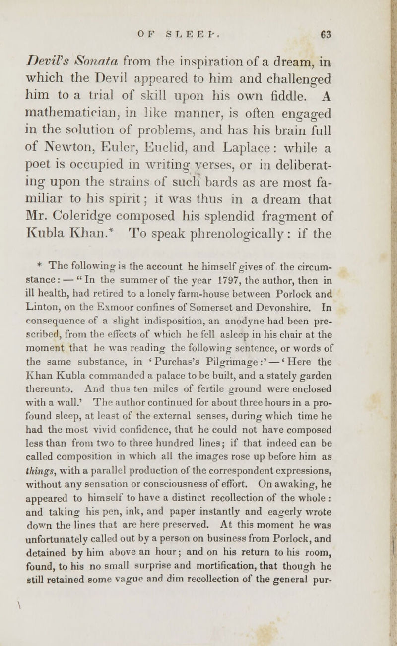 Devil's Sonata from the inspiration of a dream, in which the Devil appeared to him and challenged him to a trial of skill upon his own fiddle. A mathematician, in like manner, is often engaged in the solution of problems, and has his brain full of Newton, Euler, Euclid, and Laplace: while a poet is occupied in writing verses, or in deliberat- ing upon the strains of such bards as are most fa- miliar to his spirit; it was thus in a dream that Mr. Coleridge composed his splendid fragment of Kubla Khan.* To speak phrenologically : if the * The following is the account he himself gives of the circum- stance : — In the summer of the year 1797, the author, then in ill health, had retired to a lonely farm-house between Porlock and Linton, on the Exmoor confines of Somerset and Devonshire. In consequence of a slight indisposition, an anodyne had been pre- scribed, from the effects of which he fell asleep in his chair at the moment that he was reading the following sentence, or words of the same substance, in ' Purchas's Pilgrimage:' — 'Here the Khan Kubla commanded a palace to be built, and a stately garden thereunto. And thus ten miles of fertile ground were enclosed with a wall.' The author continued for about three hours in a pro- found sleep, at least of the external senses, during which time he had the most vivid confidence, that he could not have composed less than from two to three hundred lines; if that indeed can be called composition in which all the images rose up before him as things, with a parallel production of the correspondent expressions, without any sensation or consciousness of effort. On awaking, he appeared to himself to have a distinct recollection of the whole : and taking his pen, ink, and paper instantly and eagerly wrote down the lines that are here preserved. At this moment he was unfortunately called out by a person on business from Porlock, and detained by him above an hour; and on his return to his room, found, to his no small surprise and mortification, that though he still retained some vague and dim recollection of the general pur- \