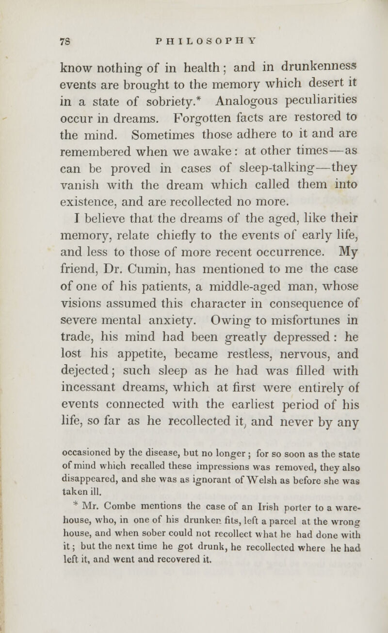 know nothing of in health; and in drunkenness events are brought to the memory which desert it in a state of sobriety.* Analogous peculiarities occur in dreams. Forgotten facts are restored to the mind. Sometimes those adhere to it and are remembered when we awake : at other times—as can be proved in cases of sleep-talking—they vanish with the dream which called them into existence, and are recollected no more. J believe that the dreams of the aged, like their memory, relate chiefly to the events of early life, and less to those of more recent occurrence. My friend, Dr. Cumin, has mentioned to me the case of one of his patients, a middle-aged man, whose visions assumed this character in consequence of severe mental anxiety. Owing to misfortunes in trade, his mind had been greatly depressed: he lost his appetite, became restless, nervous, and dejected; such sleep as he had was filled with incessant dreams, which at first were entirely of events connected with the earliest period of his life, so far as he recollected it, and never by any occasioned by the disease, but no longer ; for so soon as the state of mind which recalled these impressions was removed, they also disappeared, and she was as ignorant of Welsh as before she was taken ill. * Mr. Combe mentions the case of an Irish porter to a ware- house, who, in one of his drunker, fits, left a parcel at the wrong house, and when sober could not recollect what he had done with it; but the next time he got drunk, he recollected where he had left, it, and went and recovered it.
