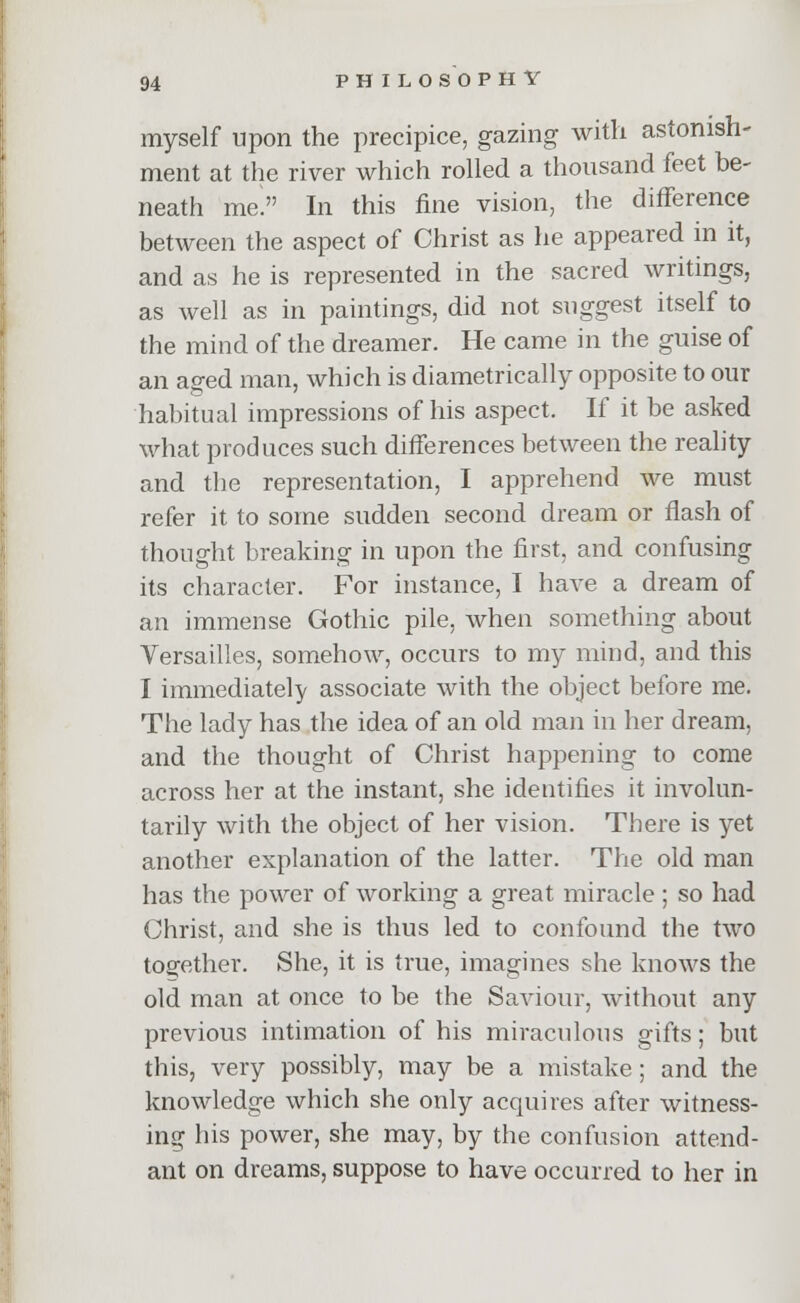 myself upon the precipice, gazing with astonish- ment at the river which rolled a thousand feet be- neath me In this fine vision, the difference between the aspect of Christ as he appeared in it, and as he is represented in the sacred writings, as well as in paintings, did not suggest itself to the mind of the dreamer. He came in the guise of an aged man, which is diametrically opposite to our habitual impressions of his aspect. If it be asked what produces such differences between the reality and the representation, I apprehend we must refer it to some sudden second dream or flash of thought breaking in upon the first, and confusing its character. For instance, I have a dream of an immense Gothic pile, when something about Versailles, somehow, occurs to my mind, and this I immediately associate with the object before me. The lady has the idea of an old man in her dream, and the thought of Christ happening to come across her at the instant, she identifies it involun- tarily with the object of her vision. There is yet another explanation of the latter. The old man has the power of working a great miracle; so had Christ, and she is thus led to confound the two together. She, it is true, imagines she knows the old man at once to be the Saviour, without any previous intimation of his miraculous gifts; but this, very possibly, may be a mistake; and the knowledge which she only acquires after witness- ing his power, she may, by the confusion attend- ant on dreams, suppose to have occurred to her in