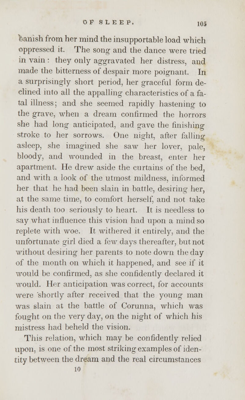 Danish from her mind the insupportable load which oppressed it. The song and the dance were tried in vain : they only aggravated her distress, and made the bitterness of despair more poignant. In a surprisingly short period, her graceful form de- clined into all the appalling characteristics of a fa- tal illness; and she seemed rapidly hastening to the grave, when a dream confirmed the horrors she had long anticipated, and gave the finishing stroke to her sorrows. One night, after falling asleep, she imagined she saw her lover, pale, bloody, and wounded in the breast, enter her apartment. He drew aside the curtains of the bed, and with a look of the utmost mildness, informed her that he had been slain in battle, desiring her, at the same time, to comfort herself, and not take his death too seriously to heart. It is needless to say what influence this vision had upon a mind so replete with woe. It withered it entirely, and the unfortunate girl died a few days thereafter, but not without desiring her parents to note down the day of the month on which it happened, and see if it would be confirmed, as she confidently declared it would. Her anticipation was correct, for accounts were shortly after received that the young man was slain at the battle of Corunna, which was fought on the very day, on the night of which his mistress had beheld the vision. This relation, which may be confidently relied upon, is one of the most striking examples of iden- tity between the dream and the real circumstances 10